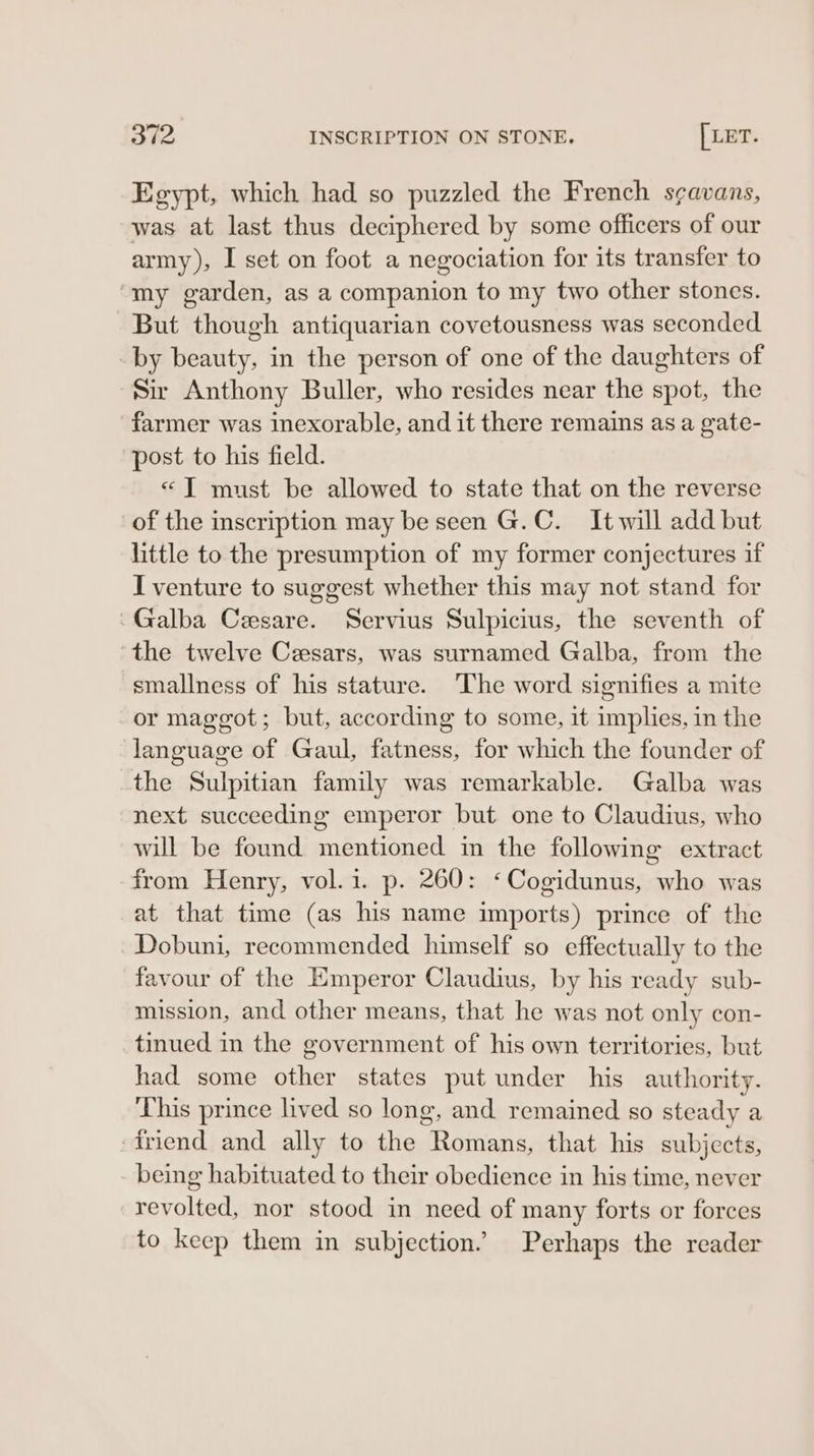 Egypt, which had so puzzled the French s¢avans, was at last thus deciphered by some officers of our army), I set on foot a negociation for its transfer to ‘my garden, as a companion to my two other stones. But though antiquarian covetousness was seconded by beauty, in the person of one of the daughters of Sir Anthony Buller, who resides near the spot, the farmer was inexorable, and it there remains as a gate- post to his field. «TIT must be allowed to state that on the reverse of the inscription may be seen G.C. It will add but little to the presumption of my former conjectures if I venture to suggest whether this may not stand for -Galba Cesare. Servius Sulpicius, the seventh of the twelve Ceesars, was surnamed Galba, from the smallness of his stature. The word signifies a mite or maggot; but, according to some, it implies, in the language of Gaul, fatness, for which the founder of the Sulpitian family was remarkable. Galba was next succeeding emperor but one to Claudius, who will be found mentioned in the following extract from Henry, vol.i. p. 260: «Cogidunus, who was at that time (as his name imports) prince of the Dobuni, recommended himself so effectually to the favour of the Emperor Claudius, by his ready sub- mission, and other means, that he was not only con- tinued in the government of his own territories, but had some other states put under his authority. This prince lived so long, and remained so steady a friend and ally to the Romans, that his subjects, being habituated to their obedience in his time, never revolted, nor stood in need of many forts or forces to keep them in subjection.” Perhaps the reader