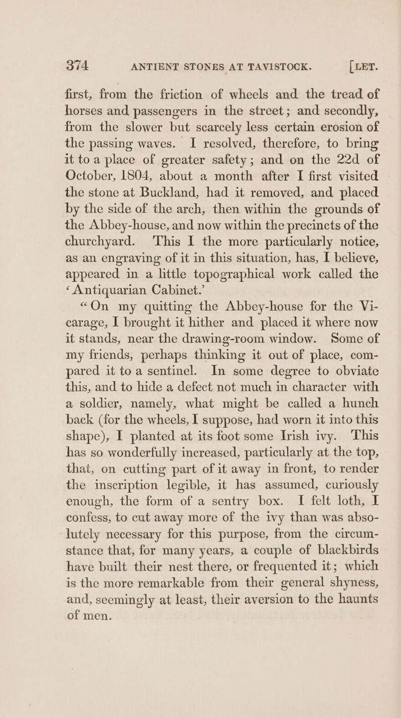 first, from the friction of wheels and the tread of horses and passengers in the street; and secondly, from the slower but scarcely less certain erosion of the passing waves. I resolved, therefore, to bring it toa place of greater safety; and on the 22d of October, 1804, about a month after I first visited the stone at Buckland, had it removed, and placed by the side of the arch, then within the grounds of the Abbey-house, and now within the precincts of the churchyard. This I the more particularly notice, as an engraving of it in this situation, has, I believe, appeared in a little topographical work called the ‘ Antiquarian Cabinet.’ “On my quitting the Abbey-house for the Vi- carage, | brought it hither and placed it where now it stands, near the drawing-room window. Some of my friends, perhaps thinking it out of place, com- pared it toa sentinel. In some degree to obviate this, and to hide a defect not much in character with a soldier, namely, what might be called a hunch back (for the wheels, I suppose, had worn it into this shape), I planted at its foot some Irish ivy. ‘This has so wonderfully increased, particularly at the top, that, on cutting part of it away in front, to render the inscription legible, it has assumed, curiously enough, the form of a sentry box. I felt loth, I confess, to cut away more of the ivy than was abso- lutely necessary for this purpose, from the circum- stance that, for many years, a couple of blackbirds have built their nest there, or frequented it; which is the more remarkable from their general shyness, and, seemingly at least, their aversion to the haunts of men.