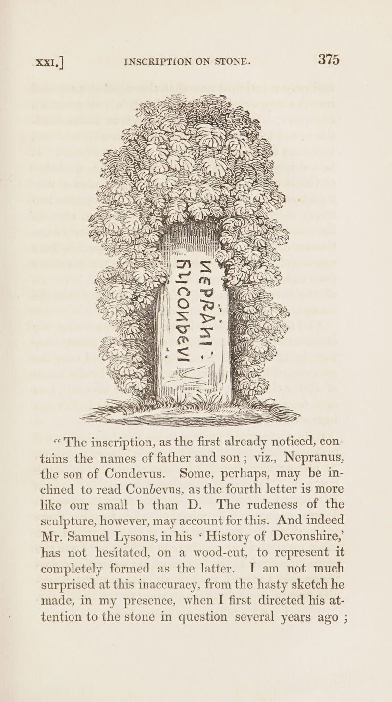 NL es «The inscription, as the first already noticed, con- tains the names of father and son; viz., Nepranus, the son of Condevus. Some, perhaps, may be in- clined to read Conbevus, as the fourth letter is more like our small b than D. The rudeness of the sculpture, however, may account for this. And indeed Mr. Samuel Lysons, in his ‘ History of Devonshire,’ has not hesitated, on a wood-cut, to represent it completely formed as the latter. I am not much surprised at this inaccuracy, from the hasty sketch he made, in my presence, when I first directed his at- tention to the stone in question several years ago ;