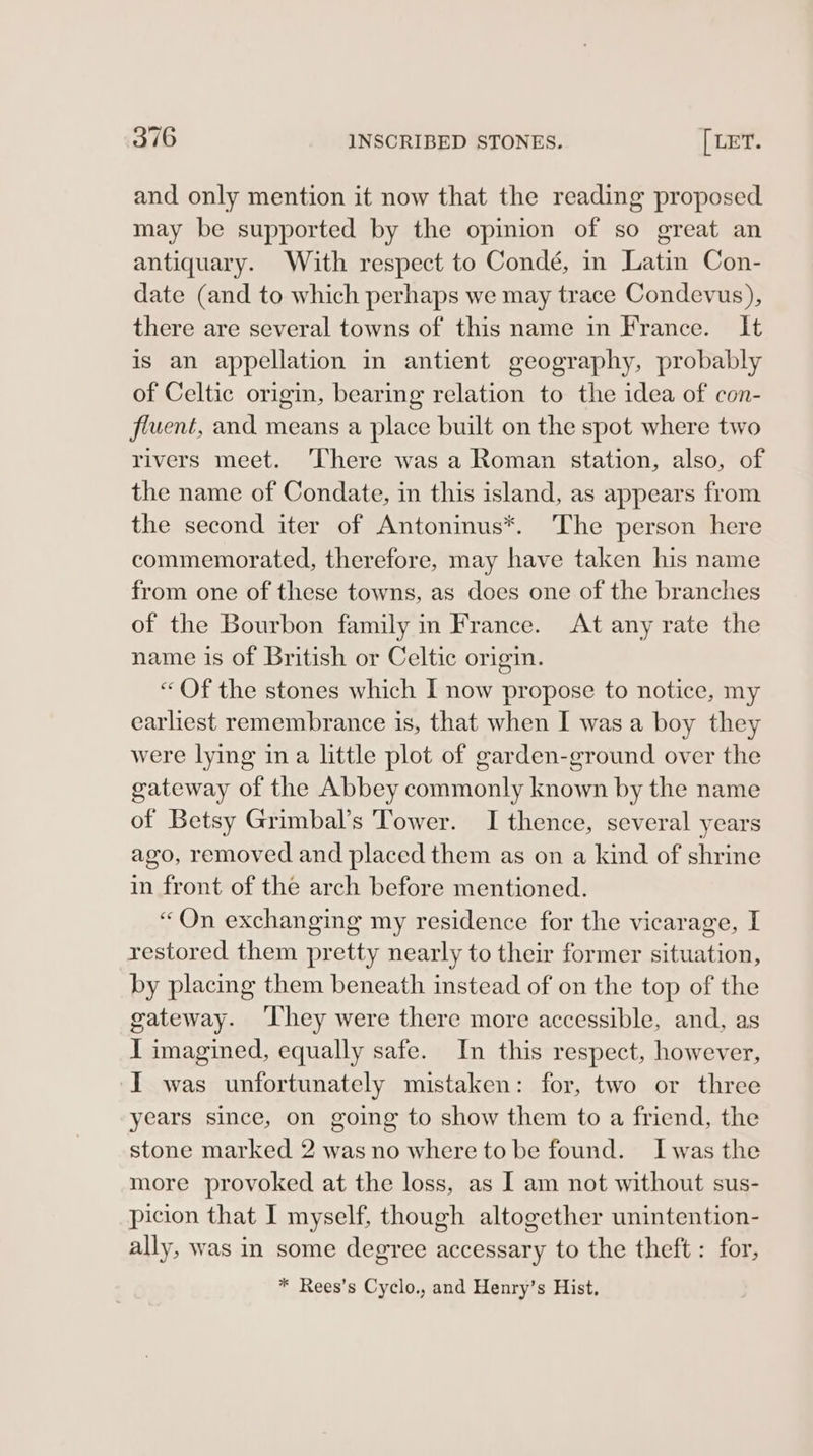 and only mention it now that the reading proposed may be supported by the opinion of so great an antiquary. With respect to Condé, in Latin Con- date (and to which perhaps we may trace Condevus), there are several towns of this name in France. It is an appellation in antient geography, probably of Celtic origin, bearing relation to the idea of con- flvent, and means a place built on the spot where two rivers meet. ‘There was a Roman station, also, of the name of Condate, in this island, as appears from the second iter of Antoninus*. The person here commemorated, therefore, may have taken his name from one of these towns, as does one of the branches of the Bourbon family in France. At any rate the name is of British or Celtic origin. “ Of the stones which I now propose to notice, my earliest remembrance is, that when I was a boy they were lying ina little plot of garden-ground over the gateway of the Abbey commonly known by the name of Betsy Grimbal’s Tower. I thence, several years ago, removed and placed them as on a kind of shrine in front of the arch before mentioned. “On exchanging my residence for the vicarage, I restored them pretty nearly to their former situation, by placing them beneath instead of on the top of the gateway. ‘They were there more accessible, and, as I imagined, equally safe. In this respect, however, ‘I was unfortunately mistaken: for, two or three years since, on going to show them to a friend, the stone marked 2 was no where to be found. Iwas the more provoked at the loss, as [ am not without sus- picion that I myself, though altogether unintention- ally, was in some degree accessary to the theft : for, * Rees’s Cyclo., and Henry’s Hist,