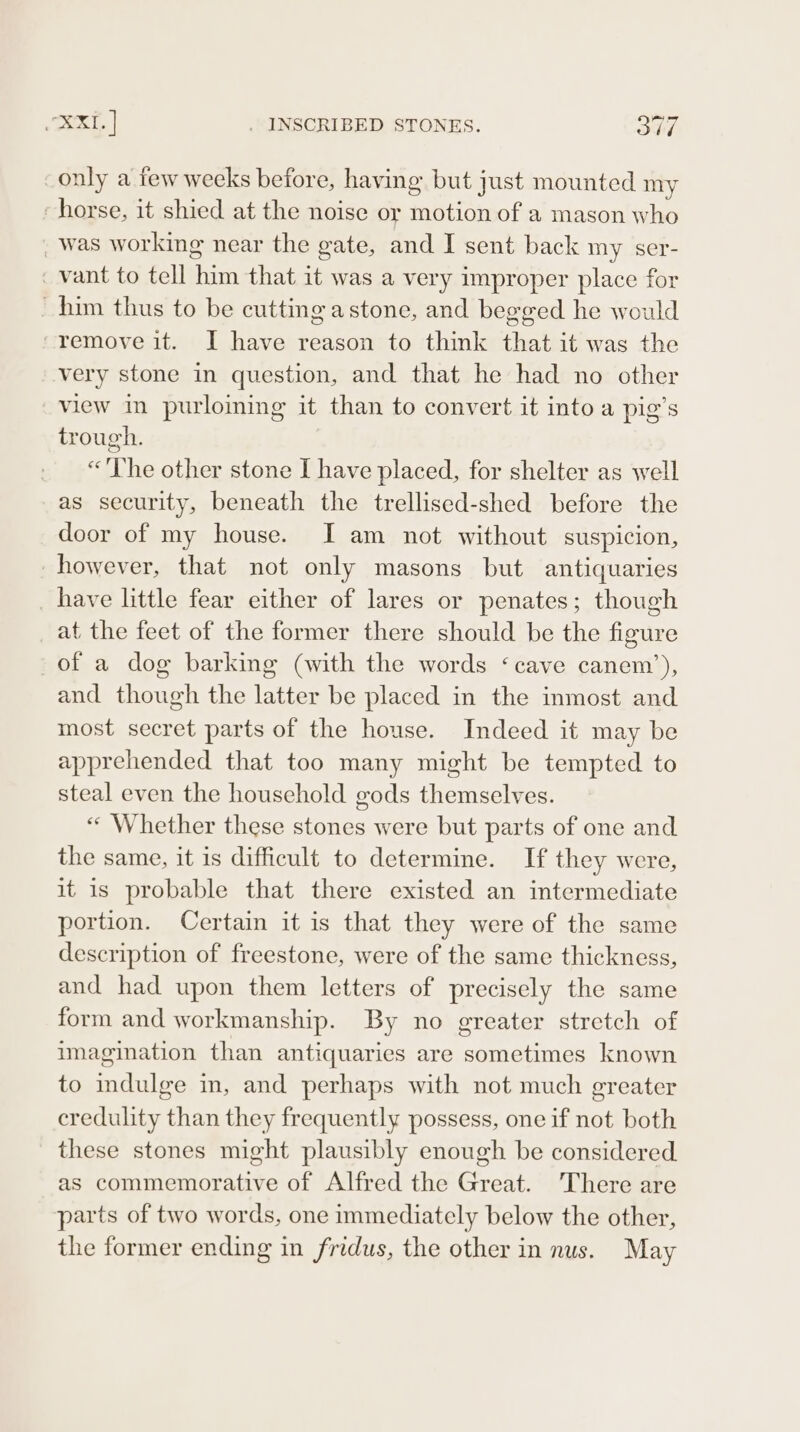 only a few weeks before, having but just mounted my -horse, it shied at the noise or motion of a mason who _ was working near the gate, and I sent back my ser- ‘ vant to tell him that it was a very improper place for ~ him thus to be cutting astone, and begged he would ‘remove it. JI have reason to think that it was the very stone in question, and that he had no other view in purloining it than to convert it into a pig’s trough. “'The other stone I have placed, for shelter as well as security, beneath the trellised-shed before the door of my house. I am not without suspicion, however, that not only masons but antiquaries _ have little fear either of lares or penates; though at the feet of the former there should be the figure of a dog barking (with the words ‘cave canem’), and though the latter be placed in the inmost and most secret parts of the house. Indeed it may be apprehended that too many might be tempted to steal even the household gods themselves. «* Whether these stones were but parts of one and the same, it is difficult to determine. If they were, it is probable that there existed an intermediate portion. Certain it is that they were of the same description of freestone, were of the same thickness, and had upon them letters of precisely the same form and workmanship. By no ereater stretch of imagination than antiquaries are sometimes known to indulge in, and perhaps with not much greater credulity than they frequently possess, one if not both these stones might plausibly enough be considered. as commemorative of Alfred the Great. There are parts of two words, one immediately below the other, the former ending in fridus, the other in nus. May