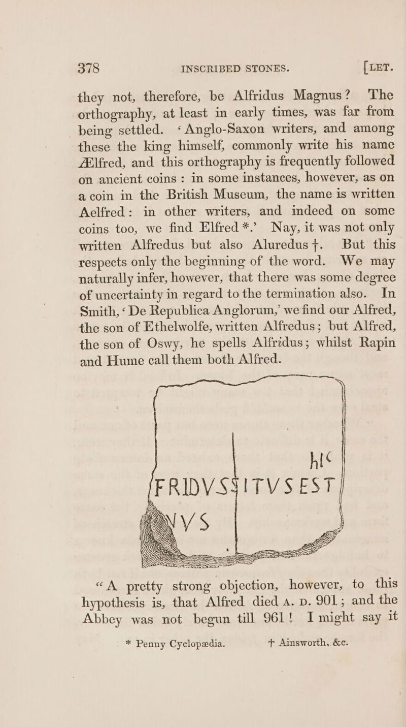 they not, therefore, be Alfridus Magnus? ‘The orthography, at least in early times, was far from being settled. ‘Anglo-Saxon writers, and among these the king himself, commonly write his name Elfred, and this orthography is frequently followed on ancient coins : in some instances, however, as on a coin in the British Museum, the name is written Aelfred: in other writers, and imdeed on some coins too, we find Elfred *.’ Nay, it was not only written Alfredus but also Aluredus;. But this respects only the beginning of the word. We may naturally infer, however, that there was some degree of uncertainty in regard to the termination also. In Smith, ‘De Republica Anglorum,’ we find our Alfred, the son of Ethelwolfe, written Alfredus; but Alfred, the son of Oswy, he spells Alfridus; whilst Rapin and Hume call them both Alfred. * Penny Cyclopedia. t+ Ainsworth, &c.