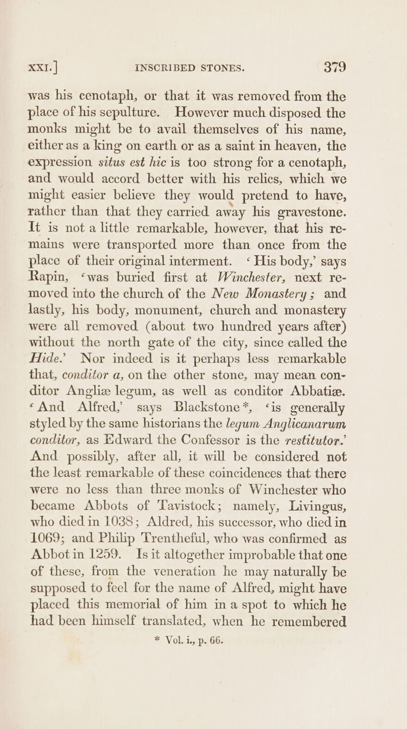 was his cenotaph, or that it was removed from the place of his sepulture. However much disposed the monks might be to avail themselves of his name, either as a king on earth or as a saint in heaven, the expression situs est hic is too strong for a cenotaph, and would accord better with his relics, which we might easier believe they would pretend to have, rather than that they carried away his gravestone. It is not a little remarkable, however, that his re- mains were transported more than once from the place of their original interment. ‘ His body,’ says Rapin, ‘was buried first at Winchester, next re- moved into the church of the New Monastery ; and lastly, his body, monument, church and monastery were all removed (about two hundred years after) without the north gate of the city, since called the Hide. Nor indeed is it perhaps less remarkable that, conditor a, on the other stone, may mean con- ditor Angliz leeum, as well as conditor Abbatiz. ‘And Alfred, says Blackstone*, ‘is generally styled by the same historians the legum Anglicanarum conditor, as Edward the Confessor is the restitutor.’ And possibly, after all, it will be considered not the least remarkable of these coincidences that there were no less than three monks of Winchester who became Abbots of Tavistock; namely, Livingus, who died in 1038; Aldred, his successor, who died in 1069; and Philip Trentheful, who was confirmed as Abbot in 1259. Is it altogether improbable that one of these, from the veneration he may naturally be supposed to feel for the name of Alfred, might have placed this memorial of him ina spot to which he had been himself translated, when he remembered * Volu, p. Gh: