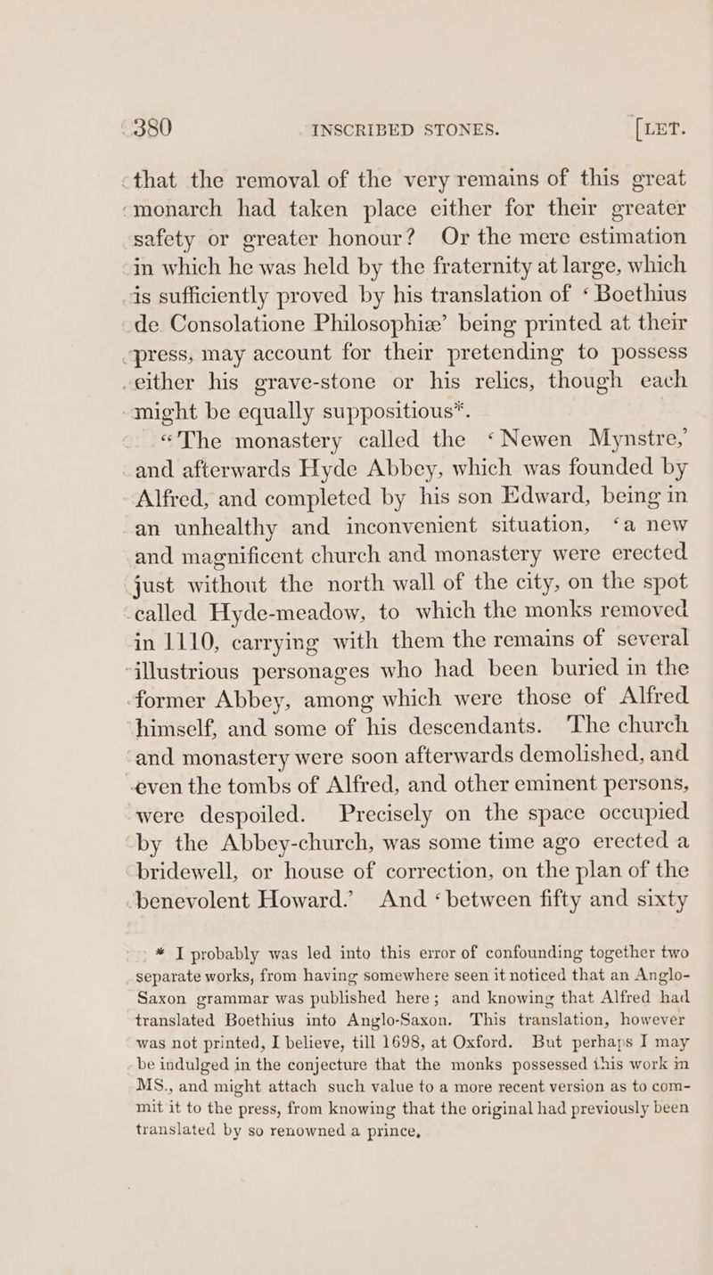 -that the removal of the very remains of this great ‘monarch had taken place either for their greater safety or greater honour? Or the mere estimation in which he was held by the fraternity at large, which is sufficiently proved by his translation of ‘ Boethius de Consolatione Philosophie’ being printed at their “press, may account for their pretending to possess -either his grave-stone or his relics, though each -might be equally suppositious™. ©The monastery called the ‘Newen Mynstre, -and afterwards Hyde Abbey, which was founded by Alfred, and completed by his son Edward, being in -an unhealthy and inconvenient situation, ‘a new and magnificent church and monastery were erected just without the north wall of the city, on the spot -called Hyde-meadow, to which the monks removed in 1110, carrying with them the remains of several illustrious personages who had been buried in the former Abbey, among which were those of Alfred himself, and some of his descendants. ‘The church and monastery were soon afterwards demolished, and even the tombs of Alfred, and other eminent persons, were despoiled. Precisely on the space occupied by the Abbey-church, was some time ago erected a “bridewell, or house of correction, on the plan of the ‘benevolent Howard.’ And ‘between fifty and sixty * I probably was led into this error of confounding together two separate works, from having somewhere seen it noticed that an Anglo- Saxon grammar was published here; and knowing that Alfred had translated Boethius into Anglo-Saxon. This translation, however was not printed, I believe, till 1698, at Oxford. But perhaps I may be indulged in the conjecture that the monks possessed this work in MS., and might attach such value to a more recent version as to com- mit it to the press, from knowing that the original had previously been translated by so renowned a prince,