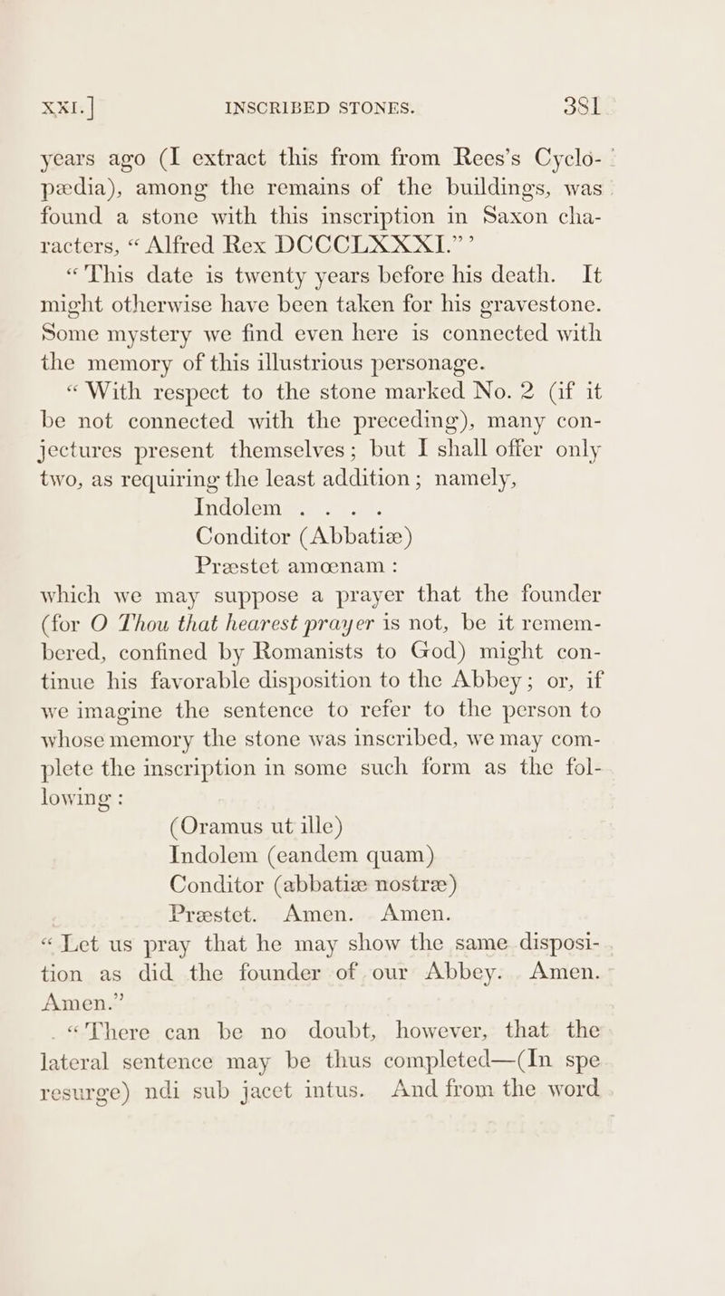 years ago (I extract this from from Rees’s Cyclo- | pedia), among the remains of the buildings, was. found a stone with this inscription in Saxon cha- racters, “ Alfred Rex DCCCLXXXI.”’ «This date is twenty years before his death. It might otherwise have been taken for his gravestone. Some mystery we find even here is connected with the memory of this illustrious personage. “With respect to the stone marked No. 2 (af it be not connected with the preceding), many con- jectures present themselves; but I shall offer only two, as requiring the least addition; namely, hii Tae. eee ae Conditor (Abbatiz) Preestet amoenam : which we may suppose a prayer that the founder (for O Thou that hearest prayer is not, be it remem- bered, confined by Romanists to God) might con- tinue his favorable disposition to the Abbey; or, if we imagine the sentence to refer to the person to whose memory the stone was inscribed, we may com- plete the inscription in some such form as the fol- lowing : (Oramus ut ille) Indolem (eandem quam) Conditor (abbatize nostre) Prestet. Amen. Amen. «Let us pray that he may show the same disposi- tion as did the founder of our Abbey. Amen. Amen.” _«There can be no doubt, however, that the lateral sentence may be thus completed—(In spe resurge) ndi sub jacet intus. And from the word