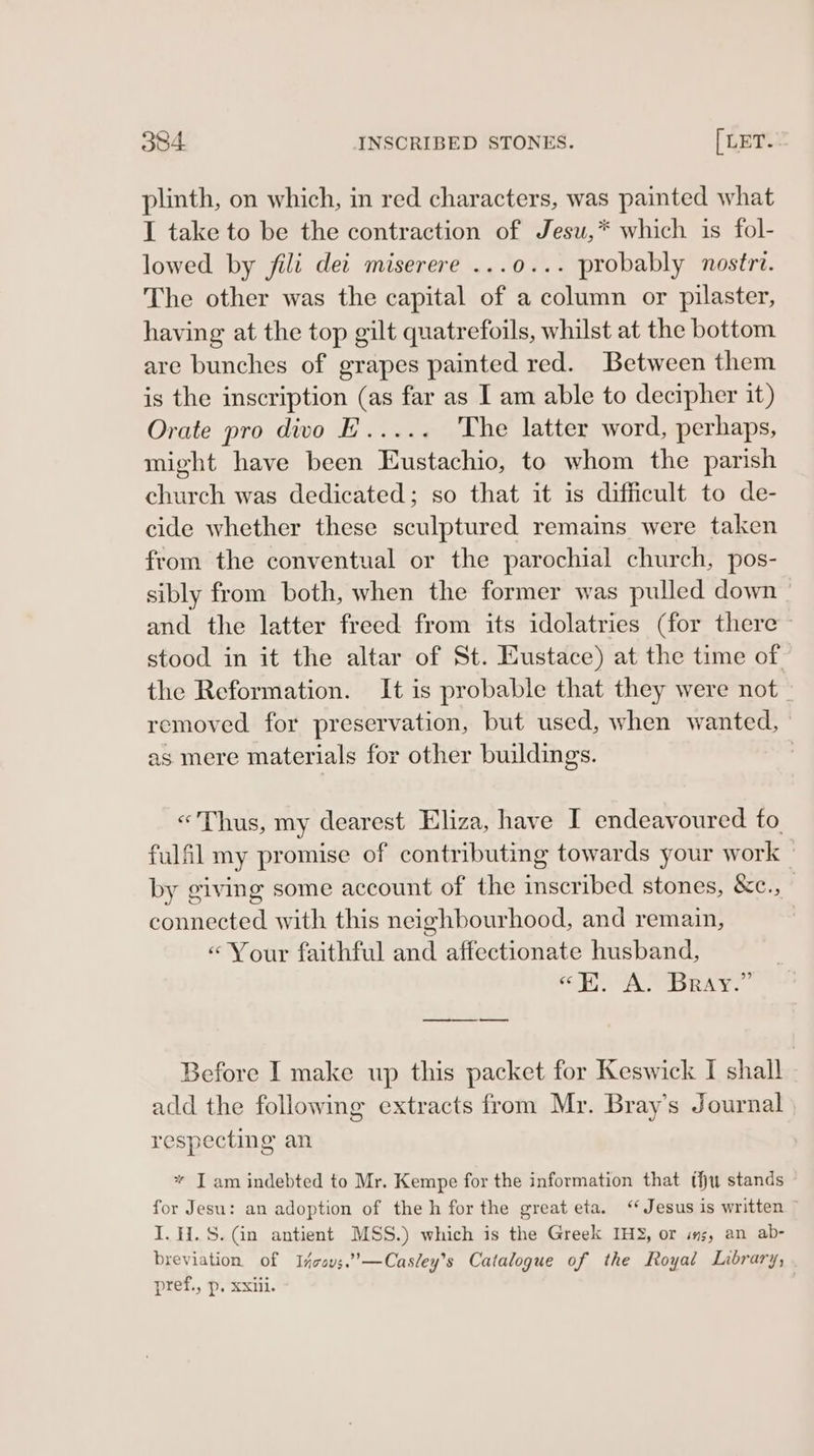 plinth, on which, in red characters, was painted what I take to be the contraction of Jesu,* which is fol- lowed by fili det miserere ...0... probably nostri. The other was the capital of a column or pilaster, having at the top gilt quatrefoils, whilst at the bottom are bunches of grapes painted red. Between them is the inscription (as far as I am able to decipher it) Orate pro dwo L..... The latter word, perhaps, might have been Eustachio, to whom the parish church was dedicated; so that it is difficult to de- cide whether these sculptured remains were taken from the conventual or the parochial church, pos- sibly from both, when the former was pulled down — and the latter freed from its idolatries (for there stood in it the altar of St. Eustace) at the time of the Reformation. It is probable that they were not _ removed for preservation, but used, when wanted, | as mere materials for other buildings. | «Thus, my dearest Eliza, have I endeavoured fo fulfil my promise of contributing towards your work — by giving some account of the inscribed stones, &c., connected with this neighbourhood, and remain, «Your faithful and affectionate husband, “EA: Bray.” Before I make up this packet for Keswick I shall add the following extracts from My. Bray's J ournal respecting an * I am indebted to Mr. Kempe for the information that thu stands for Jesu: an adoption of theh for the great eta. “ Jesus is written I. H.S. (in antient MSS.) which is the Greek IH, or is, an ab- breviation of I4covs.’—Casley’s Catalogue of the Royal Library, pref., p. xxiii.