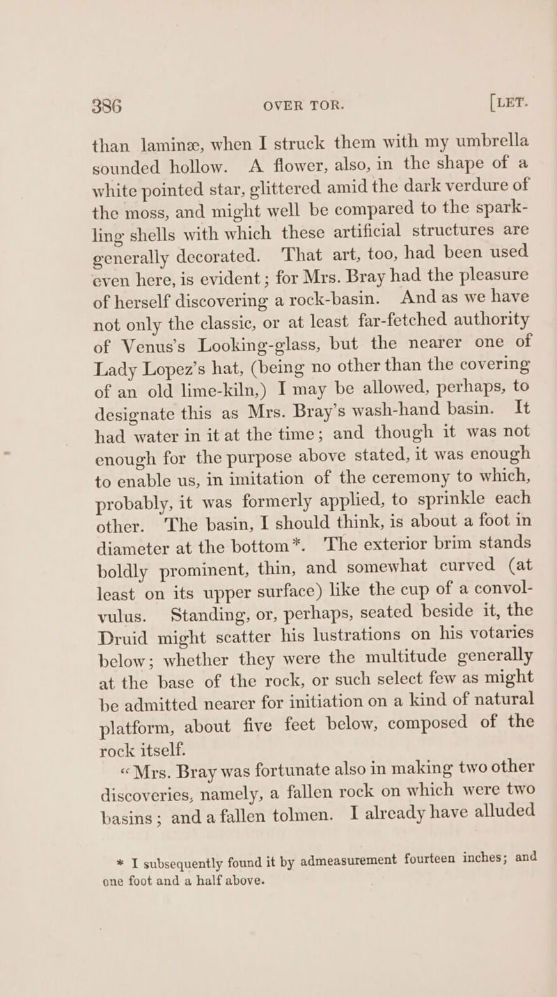 than lamine, when I struck them with my umbrella sounded hollow. A flower, also, in the shape of a white pointed star, elittered amid the dark verdure of the moss, and might well be compared to the spark- ling shells with which these artificial structures are generally decorated. That art, too, had been used even here, is evident; for Mrs. Bray had the pleasure of herself discovering a rock-basin. And as we have not only the classic, or at least far-fetched authority of Venus’s Looking-glass, but the nearer one of Lady Lopez’s hat, (being no other than the covering of an old lime-kiln,) I may be allowed, perhaps, to designate this as Mrs. Bray’s wash-hand basin. It had water in it at the time; and though it was not enough for the purpose above stated, it was enough to enable us, in imitation of the ceremony to which, probably, it was formerly applied, to sprinkle each other. The basin, I should think, is about a foot in diameter at the bottom*. The exterior brim stands boldly prominent, thin, and somewhat curved (at least on its upper surface) like the cup of a convol- vulus. Standing, or, perhaps, seated beside it, the Druid might scatter his lustrations on his votaries below; whether they were the multitude generally at the base of the rock, or such select few as might be admitted nearer for initiation on a kind of natural platform, about five feet below, composed of the rock itself. «Mrs. Bray was fortunate also in making two other discoveries, namely, a fallen rock on which were two basins; anda fallen tolmen. I already have alluded * I subsequently found it by admeasurement fourteen inches; and one foot and a half above.