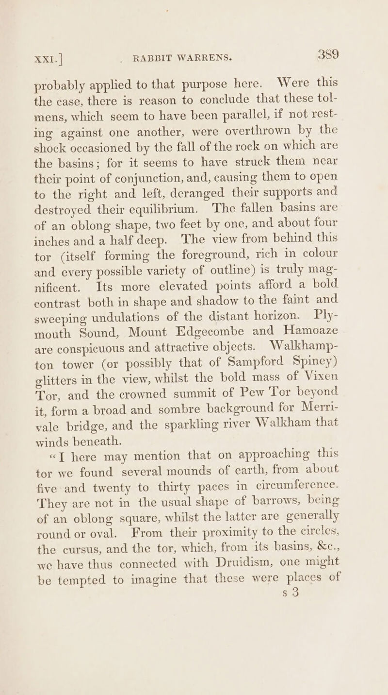 probably applied to that purpose here. Were this the case, there is reason to conclude that these tol- mens, which seem to have been parallel, if not rest- ing against one another, were overthrown by the shock occasioned by the fall of the rock on which are the basins; for it seems to have struck them near their point of conjunction, and, causing them to open to the right and left, deranged their supports and destroyed their equilibrium. The fallen basins are of an oblong shape, two feet by one, and about four inches and a half deep. The view from behind this tor (itself forming the foreground, rich in colour and every possible variety of outline) 1s truly mag- nificent. Its more elevated points afford a bold contrast both in shape and shadow to the faint and sweeping undulations of the distant horizon. Ply- mouth Sound, Mount Edgecombe and Hamoaze are conspicuous and attractive objects. Walkhamp- ton tower (or possibly that of Sampford Spiney) glitters in the view, whilst the bold mass of Vixen Tor, and the crowned summit of Pew Tor beyond it, form a broad and sombre background for Merri- vale bridge, and the sparkling river Walkham that winds beneath. «J here may mention that on approaching this tor we found several mounds of earth, from about five and twenty to thirty paces in circumference. They are not in the usual shape of barrows, being of an oblong square, whilst the latter are generally round or oval. From their proximity to the circles, the cursus, and the tor, which, from its basins, &amp;e., we have thus connected with Druidism, one might be tempted to imagine that these were places of s3