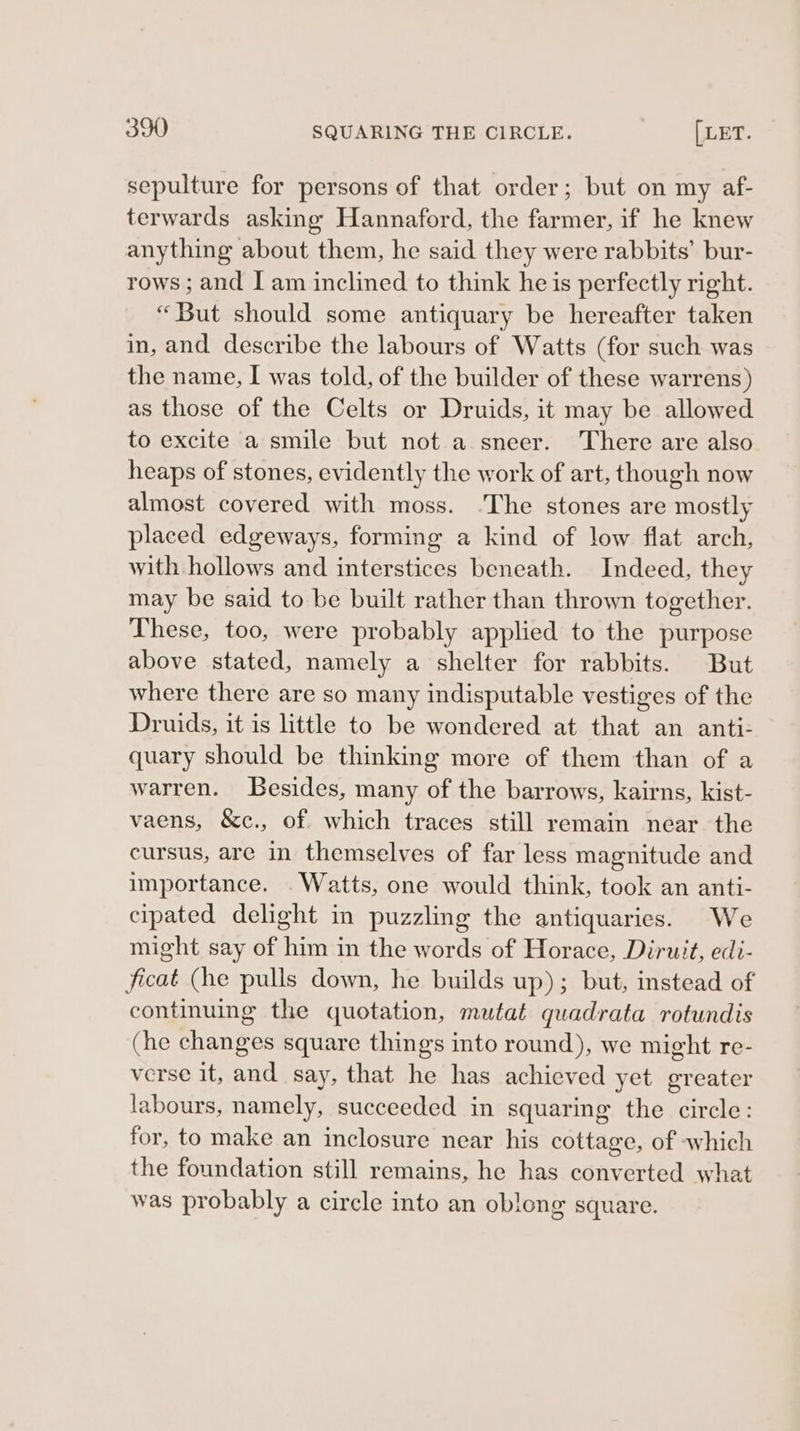 sepulture for persons of that order; but on my af- terwards asking Hannaford, the farmer, if he knew anything about them, he said they were rabbits’ bur- rows ; and I am inclined to think he is perfectly right. “But should some antiquary be hereafter taken in, and describe the labours of Watts (for such was the name, I was told, of the builder of these warrens) as those of the Celts or Druids, it may be allowed to excite a smile but not a sneer. There are also heaps of stones, evidently the work of art, though now almost covered with moss. .The stones are mostly placed edgeways, forming a kind of low flat arch, with hollows and interstices beneath. Indeed, they may be said to be built rather than thrown together. These, too, were probably applied to the purpose above stated, namely a shelter for rabbits. But where there are so many indisputable vestiges of the Druids, it is little to be wondered at that an anti: quary should be thinking more of them than of a warren. Besides, many of the barrows, kairns, kist- vaens, &amp;c., of. which traces still remain near the cursus, are in themselves of far less magnitude and importance. . Watts, one would think, took an anti- cipated delight in puzzling the antiquaries. We might say of him in the words of Horace, Diruit, edi- ficat (he pulls down, he builds up); but, instead of continuing the quotation, mutat quadrata rotundis (he changes square things into round), we might re- verse it, and say, that he has achieved yet greater labours, namely, succeeded in squaring the circle: for, to make an inclosure near his cottage, of which the foundation still remains, he has converted what was probably a circle into an oblong square.