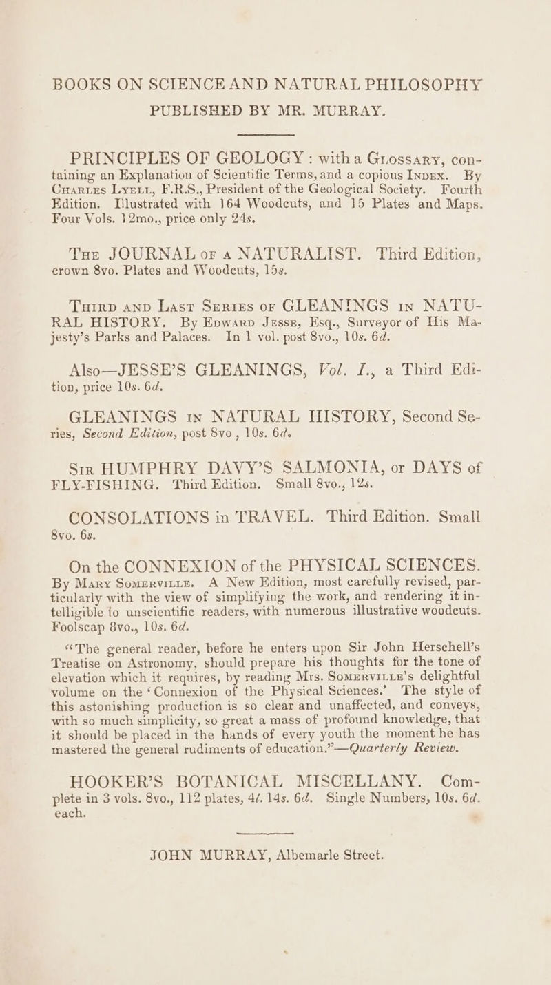 BOOKS ON SCIENCE AND NATURAL PHILOSOPHY PUBLISHED BY MR. MURRAY. PRINCIPLES OF GEOLOGY : witha Guossary, con- taining an Explanation of Scientific Terms, and a copious InpeEx. By Cuartes Lyerr, F.R.S., President of the Geological Society. Fourth Edition. [lustrated with 164 Woodcuts, and 15 Plates and Maps. Four Vols. 12mo., price only 24s. Toe JOURNAL or 4 NATURALIST. Third Edition, crown 8vo. Plates and Woodcuts, 15s. Tutrp AND Last Series or GLEANINGS in NATU- RAL HISTORY. By Epwarp Jzssz, Esq., Surveyor of His Ma- jesty’s Parks and Palaces. In 1 vol. post 8vo., 10s. 6d. Also—JESSE’S GLEANINGS, Vol. f., a Third Edt- tion, price 10s. 6d. GLEANINGS tn NATURAL HISTORY, Second Se- ries, Second Edition, post 8vo, 10s. 6d. Srr HUMPHRY DAVY’S SALMONIA, or DAYS of FLY-FISHING. Third Edition. Small 8vo., 12s. CONSOLATIONS in TRAVEL. Third Edition. Small 8vo, 6s. On the CONNEXION of the PHYSICAL SCIENCES. By Mary Somsrvitis. A New Edition, most carefully revised, par- ticularly with the view of simplifying the work, and rendering it in- telligible to unscientific readers, with numerous illustrative woodcuts. Foolscap 8vo., 10s. 6d. «The general reader, before he enters upon Sir John Herschell’s Treatise on Astronomy, should prepare his thoughts for the tone of elevation which it requires, by reading Mrs. Somervitxie’s delightful volume on the ‘Connexion of the Physical Sciences.’ The style of this astonishing production is so clear and unaffected, and conveys, with so much simplicity, so great a mass of profound knowledge, that it should be placed in the hands of every youth the moment he has mastered the general rudiments of education.” —Quarterly Review. HOOKER’S BOTANICAL MISCELLANY. Com- plete in 3 vols. 8vo., 112 plates, 4/7. 14s. 6d. Single Numbers, 10s. 6d. each, : JOHN MURRAY, Albemarle Street.