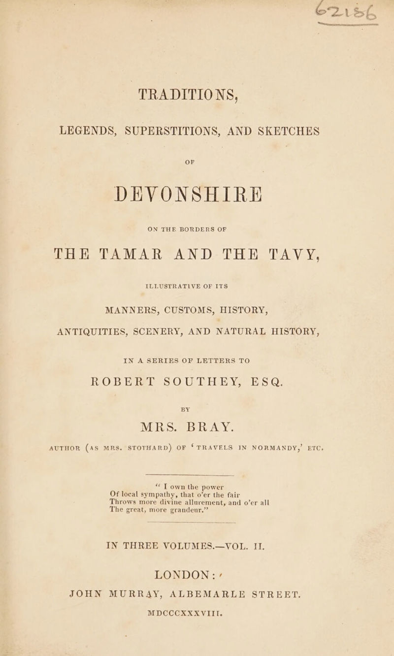 “TRADITIONS, LEGENDS, SUPERSTITIONS, AND SKETCHES DEVONSHIRE THE TAMAR AN D-THH TAVY, ILLUSTRATIVE OF ITS MANNERS, CUSTOMS, HISTORY, ANTIQUITIES, SCENERY, AND NATURAL HISTORY, IN A SERIES OF LETTERS TO ROBERT SOUTHEY, ESQ, BY MRS. BRAY. ** T own the power Of local sympathy, that o’er the fair Throws more divine allurement, and o’er all The great, more grandeur.” IN THREE VOLUMES.—VOL. II. LONDON: « JOHN MURRAY, ALBEMARLE STREBRT. MDCCCXXXVIII. all