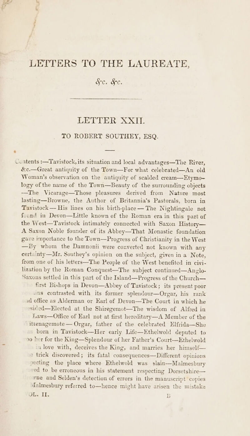 LETTERS TO THE LAUREATE, Sc. &amp;e. Od A... 8 TO ROBERT SOUTHEY, ESQ. P ne ~catents :—Tavistock, its situation and local advantages—The River, &amp;c.—Great antiquity of the Town—For what celebrated—An old Woman’s observation on the antiquity of scalded cream—Etymo- logy of the name of the Town—Beauty of the surrounding objects —The Vicarage—Those pleasures derived from Nature most lasting—Browne, the Author of Britannia’s Pastorals, born in Tavistock — His lines on his birth-place— The Nightingale not found in Devon—Little known of the Roman era in this part of the West—Tavistock intimately connected with Saxon History— A Saxon Noble founder of its Abbey—That Monastic foundation gave importance to the Town—Progress of Christianity in the West —By whom the Damnonii were converted not known with any cert inty—Mr. Southey’s opinion on the subject, given in a Note, from one of his letters—The People of the West benefited in civi- lization by the Roman Conquest—The subject continued—Anglo- Saxons settled in this part of the Island—Progress of the Church— first Bishops in Devon—Abbey of Tavistock; its present poor ins contrasted with its former splendour—Orgar, his rank id office as Alderman or Earl of Devon—Tbe Court in which he ‘sided—Elected at the Shiregemot—The wisdom of Alfred in f,aws—Office of Earl not at first hereditary—A Member of the ittenagemote— Orgar, father of the celebrated Elfrida—She born in Tavistock—Her early Life—Kthelwold deputed to »0 her for the King—Splendour of her Father’s Court—Ethelwold ilove with, deceives the King, and marries her himself— » trick discovered; its fatal consequences—Different opinions vecting the place where Ethelwold was slain—Malmesbury ed to be erroneous in his statement respecting Dorsetshire— vne and Selden’s detection of errors in the manuscript copies Malmesbury referred to—hence might have arisen the mistake JL. II. DD oe)