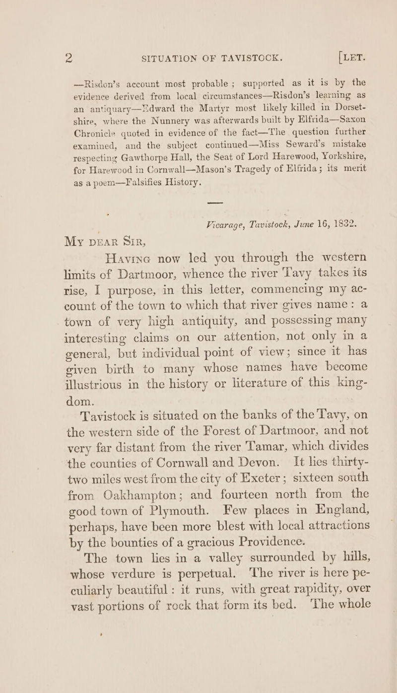 —Risdon’s account most probable ; supported as it is by the evidence derived from local circumstances—Risdon’s learning as an antiquary—dward the Martyr most likely killed in Dorset- shire, where the Nunnery was afterwards built by Elfrida—Saxon Chronicle quoted in evidence of the fact—The question further examined, and the subject continued—Miss Seward’s mistake respecting Gawthorpe Hall, the Seat of Lord Harewood, Yorkshire, for Harewood in Cornwall—Mason’s Tragedy of Elfrida; its merit as a poem—Falsifies History. ; Vicarage, Tavistock, June 16, 1832. My Dear Sir, Havine now led you through the western limits of Dartmoor, whence the river Tavy takes its rise, I purpose, in this letter, commencing my ac- count of the town to which that river gives name: a town of very high antiquity, and possessing many interesting claims on our attention, not only in a general, but individual point of view; since it has given birth to many whose names have become illustrious in the history or literature of this king- dom. Tavistock is situated on the banks of the Tavy, on the western side of the Forest of Dartmoor, and not very far distant from the river Tamar, which divides the counties of Cornwall and Devon. It lies thirty- two miles west from the city of Exeter; sixteen south from Oakhampton; and fourteen north from the good town of Plymouth. Few places in England, perhaps, have been more blest with local attractions by the bounties of a gracious Providence. The town lies in a valley surrounded by hills, whose verdure is perpetual. ‘The river is here pe- culiarly beautiful : it runs, with great rapidity, over vast portions of rock that form its bed. The whole
