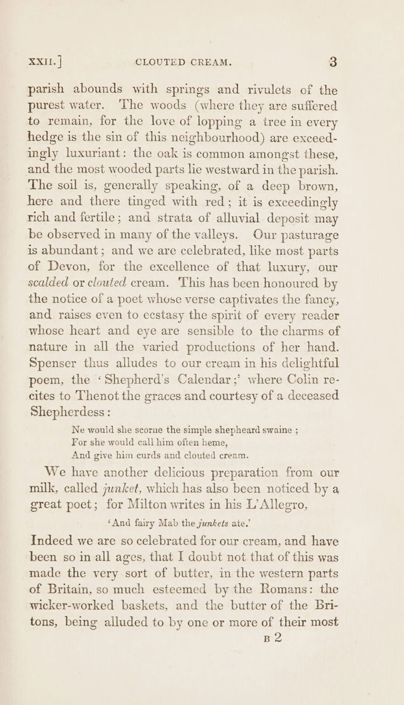 parish abounds with springs and rivulets of the purest water. ‘The woods (where they are suffered to remain, for the love of lopping a iree in every hedge is the sin of this neighbourhood) are exceed- ingly luxuriant: the oak is common amongst these, and the most wooded parts lie westward in the parish. The soil is, generally speaking, of a deep brown, here and there tinged with red; it is exceedingly rich and fertile; and strata of alluvial deposit may be observed in many of the valleys. Our pasturage is abundant; and we are celebrated, like most parts of Devon, for the excellence of that luxury, our scalded or clouted cream. 'This has been honoured by the notice of a poet whose verse captivates the fancy, and raises even to ecstasy the spirit of every reader whose heart and eye are sensible to the charms of nature in all the varied productions of her hand. Spenser thus alludes to our cream in his delightful poem, the ‘Shepherd’s Calendar ;’ where Colin re- cites to Thenot the graces and courtesy of a deceased Shepherdess : Ne would she scorne the simple shepheard swaine ; For she would call him often heme, And give him curds and clouted cream. We have another delicious preparation from our milk, called junket, which has also been noticed by a great poet; for Milton writes in his L’ Allegro, ‘And fairy Mab the junkets ate.’ Indeed we are so celebrated for our cream, and have been so in all ages, that I doubt not that of this was made the very sort of butter, in the western parts of Britain, so much esteemed by the Romans: the wicker-worked baskets, and the butter of the Bri- tons, being alluded to by one or more of their most B2