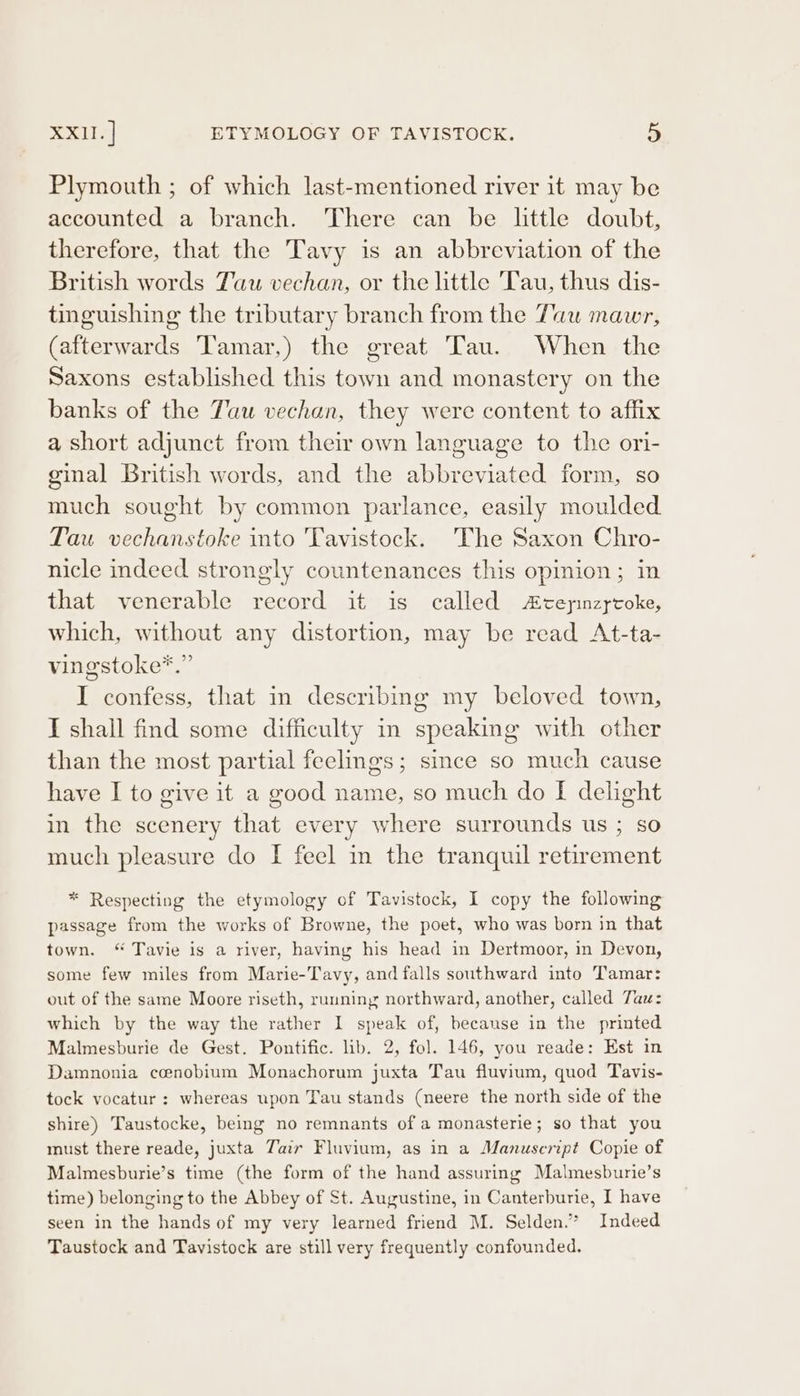 Plymouth ; of which last-mentioned river it may be accounted a branch. There can be little doubt, therefore, that the Tavy is an abbreviation of the British words Tau vechan, or the little Tau, thus dis- tinguishing the tributary branch from the Tau mawr, (afterwards Tamar,) the great Tau. When the Saxons established this town and monastery on the banks of the Tau vechan, they were content to affix a short adjunct from their own language to the ori- ginal British words, and the abbreviated form, so much sought by common parlance, easily moulded Tau vechanstoke into Tavistock. The Saxon Chro- nicle indeed strongly countenances this opinion; in that venerable record it is called Acepnzycoke, which, without any distortion, may be read At-ta- vingstoke*.” I confess, that m describing my beloved town, I shall find some difficulty in speaking with other than the most partial feelings; since so much cause have I to give it a good name, so much do I delight in the scenery that every where surrounds us ; so much pleasure do I feel im the tranquil retirement * Respecting the etymology of Tavistock, I copy the following passage from the works of Browne, the poet, who was born in that town. “ Tavie is a river, having his head in Dertmoor, in Devon, some few miles from Marie-Tavy, and falls southward into Tamar: out of the same Moore riseth, running northward, another, called Tau: which by the way the rather I speak of, because in the printed Malmesburie de Gest. Pontific. lib. 2, fol. 146, you reade: Est in Damnonia cenobium Monachorum juxta Tau fluvium, quod Tavis- tock vocatur : whereas upon Tau stands (neere the north side of the shire) Taustocke, being no remnants of a monasterie; so that you must there reade, juxta Tair Fluvium, as in a Manuscript Copie of Malmesburie’s time (the form of the hand assuring Malmesburie’s time) belonging to the Abbey of St. Augustine, in Canterburie, I have seen in the hands of my very learned friend M. Selden.” Indeed Taustock and Tavistock are still very frequently confounded.