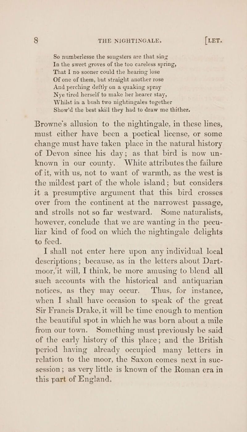 So numberlesse the songsters are that sing In the sweet groves of the too careless spring, That I no sooner could the hearing Jose Of one of them, but straight another rose And perching deftly on a quaking spray Nye tired herself to make her hearer stay, Whilst in a bush two nightingales together Show’d the best skill they had to draw me thither. Browne's allusion to the nightingale, in these lines, must either have been a poetical license, or some change must have taken place in the natural history of Devon since his day; as that bird is now un- known in our county. White attributes the failure of it, with us, not to want of warmth, as the west is the mildest part of the whole island; but considers it a presumptive argument that this bird crosses over from the continent at the narrowest passage, and strolls not so far westward. Some naturalists, however, conclude that we are wanting in the pecu- liar kind of food on which the nightingale delights to feed. I shall not enter here upon any individual Iccal descriptions; because, as in the letters about Dart- moor, it will, I think, be more amusing to blend all such accounts with the historical and antiquarian notices, as they may occur. Thus, for instance, when I shall have occasion to speak of the great Sir Francis Drake, it will be time enough to mention the beautiful spot in which he was born about a mile from our town. Something must previously be said of the early history of this place; and the British period having already occupied many letters in relation to the moor, the Saxon comes next in suc- session; as very little is known of the Roman era in this part of England.