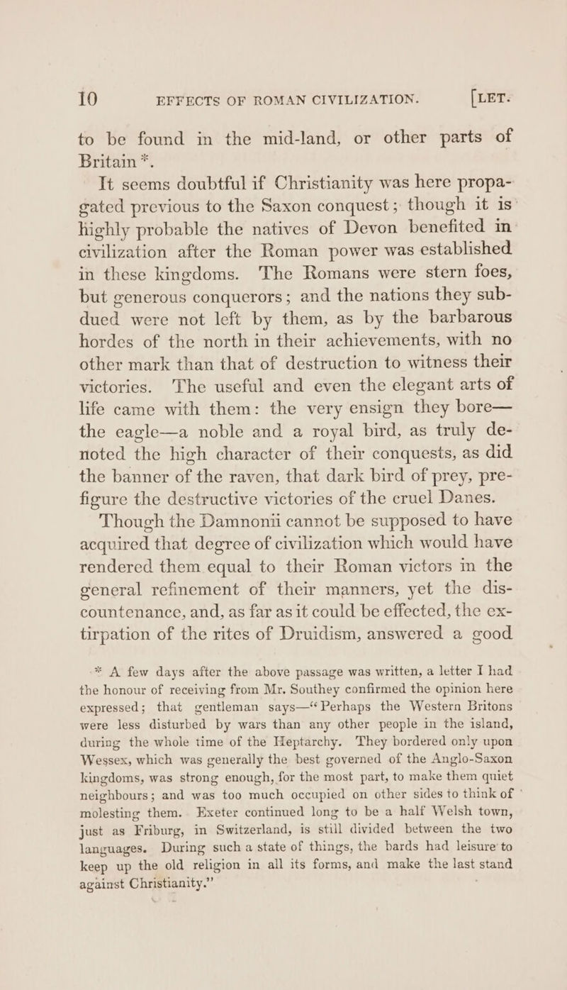 to be found in the mid-land, or other parts of Britain *. It seems doubtful if Christianity was here propa- gated previous to the Saxon conquest; though it is” highly probable the natives of Devon benefited in civilization after the Roman power was established in these kingdoms. The Romans were stern foes, but generous conquerors; and the nations they sub- dued were not left by them, as by the barbarous hordes of the north in their achievements, with no other mark than that of destruction to witness their victories. 'The useful and even the elegant arts of life came with them: the very ensign they bore— the eagle—a noble and a royal bird, as truly de- noted the high character of their conquests, as did the banner of the raven, that dark bird of prey, pre- figure the destructive victories of the cruel Danes. Though the Damnonii cannot be supposed to have acquired that degree of civilization which would have rendered them equal to their Roman victors m the general refinement of their manners, yet the dis- countenance, and, as far as it could be effected, the ex- tirpation of the rites of Druidism, answered a good * A few days after the above passage was written, a letter I had the honour of receiving from Mr. Southey confirmed the opinion here expressed; that gentleman says—“‘ Perhaps the Western Britons were less disturbed by wars than any other people in the island, during the whole time of the Heptarchy. They bordered only upon Wessex, which was generally the best governed of the Anglo-Saxon kingdoms, was strong enough, for the most part, to make them quiet neighbours; and was too much occupied on other sides to think of © molesting them. Exeter continued long to be a half Welsh town, just as Friburg, in Switzerland, is still divided between the two languages. During such a state of things, the bards had leisure’ to keep up the old religion in all its forms, and make the last stand against Christianity.” '