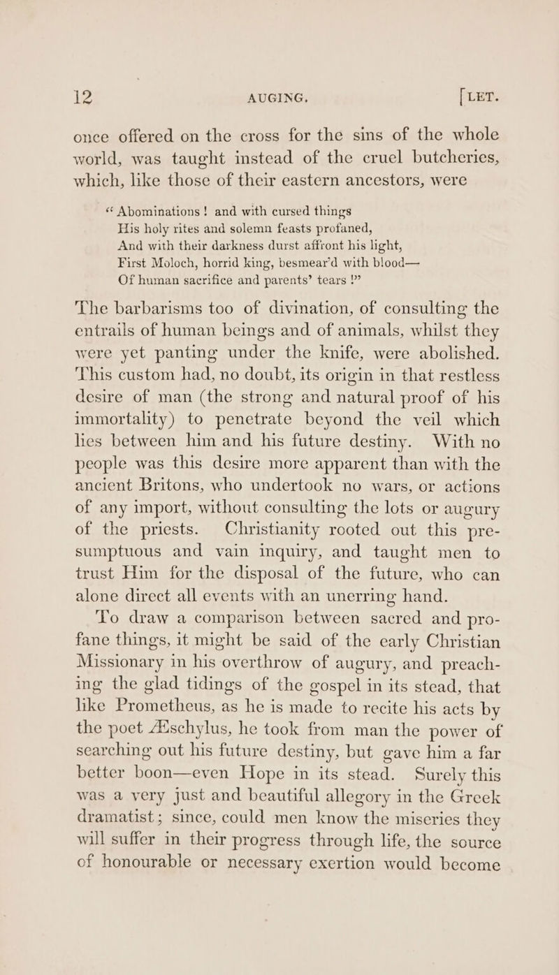 once offered on the cross for the sins of the whole world, was taught instead of the cruel butcheries, which, like those of their eastern ancestors, were « Abominations ! and with cursed things His holy rites and solemn feasts profaned, And with their darkness durst affront his light, First Moloch, horrid king, besmear’d with blood— Of human sacrifice and parents’ tears ?”” The barbarisms too of divination, of consulting the entrails of human beings and of animals, whilst they were yet panting under the knife, were abolished. This custom had, no doubt, its origin in that restless desire of man (the strong and natural proof of his immortality) to penetrate beyond the veil which lies between him and his future destiny. With no people was this desire more apparent than with the ancient Britons, who undertook no wars, or actions of any import, without consulting the lots or augury of the priests. Christianity rooted out this pre- sumptuous and vain inquiry, and taught men to trust Him for the disposal of the future, who can alone direct all events with an unerring hand. To draw a comparison between sacred and pro- fane things, it might be said of the early Christian Missionary in his overthrow of augury, and preach- ing the glad tidings of the gospel in its stead, that like Prometheus, as he is made to recite his acts by the poet Auschylus, he took from man the power of searching out his future destiny, but gave him a far better boon—even Hope in its stead. Surely this was a very just and beautiful allegory in the Greek dramatist; since, could men know the miseries they will suffer in their progress through life, the source of honourable or necessary exertion would become