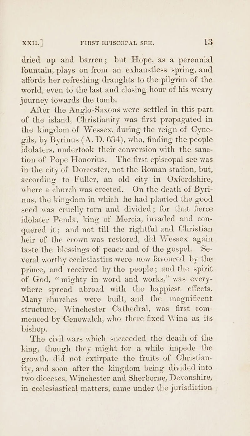 dried up and barren; but Hope, as a perennial fountain, plays on from an exhaustless spring, and affords her refreshing draughts to the pilgrim of the world, even to the last and closing hour of his weary journey towards the tomb. After the Anglo-Saxons were settled in this part of the island, Christianity was first propagated in the kingdom of Wessex, during the reign of Cyne- gils, by Byrinus (A. D. 634), who, finding the people idolaters, undertook their conversion with the sanc- tion of Pope Honorius. The first episcopal see was in the city of Dorcester, not the Roman station, but, according to Fuller, an old city in Oxfordshire, where a church was erected. On the death of Byri- nus, the kingdom in which he had planted the good seed was cruelly torn and divided; for that fierce idolater Penda, king of Mercia, invaded and con- quered it; and not till the rightful and Christian heir of the crown was restored, did Wessex again taste the blessings of peace and of the gospel. Se- veral worthy ecclesiastics were now favoured by the prince, and received by the people; and the spirit of God, “mighty in word and works,’ was every- where spread abroad with the happiest effects. Many churches were built, and the magnificent structure, Winchester Cathedral, was first com- menced by Cenowalch, who there fixed Wina as its bishop. The civil wars which succeeded the death of the king, though they might for a while impede the growth, did not extirpate the fruits of Christian- ity, and soon after the kmgdom being divided into two dioceses, Winchester and Sherborne, Devonshire, in ecclesiastical matters, came under the jurisdiction