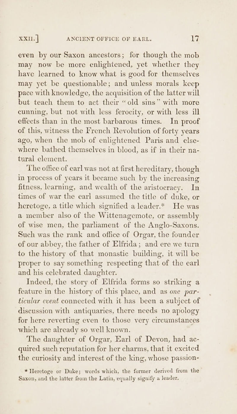 even by our Saxon ancestors; for though the mob may now be more enlightened, yet whether they have learned to know what is good for themselves may yet be questionable; and unless morals keep pace with knowledge, the acquisition of the latter will but teach them to act their “old sins” with more cunning, but not with less ferocity, or with less ill effects than in the most barbarous times. In proof of this, witness the French Revolution of forty years ago, when the mob of enlightened Paris and else- where bathed themselves in blood, as if in their na- tural element. The office of earl was not at first hereditary, though in process of years it became such by the increasing fitness, learning, and wealth of the aristocracy. In times of war the earl assumed the title of duke, or heretoge, a title which signified a leader.* He was a member also of the Wittenagemote, or assembly of wise men, the parhament of the Anglo-Saxons. Such was the rank and office of Orgar, the founder of our abbey, the father of Elfrida; and ere we turn to the history of that monastic building, it will be proper to say something respecting that of the earl and his celebrated daughter. Indeed, the story of Elfrida forms so striking a feature in the history of this place, and as one par- ticular event connected with it has been a subject of discussion with antiquaries, there needs no apology for here reverting even to those very circumstances which are already so well known. The daughter of Orgar, Earl of Devon, had ac- quired such reputation for her charms, that it excited the curiosity and interest of the king, whose passion- * Heretoge or Duke; words which, the former derived from the Saxon, and the latter from the Latin, equally signify a leader.