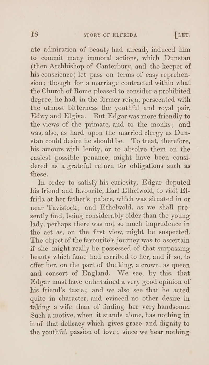 ate admiration of beauty had already induced him to commit many immoral actions, which Dunstan (then Archbishop of Canterbury, and the keeper of his conscience) let pass on terms of easy reprehen- sion; though for a marriage contracted within what the Church of Rome pleased to consider a prohibited degree, he had, in the former reign, persecuted with the utmost bitterness the youthful and royal pair, Edwy and Elgiva. But Edgar was more friendly to the views of the primate, and to the monks; and was, also, as hard upon the married clergy as Dun- stan could desire he shouldbe. ‘To treat, therefore, his amours with lenity, or to absolve them on the easiest possible penance, might have been consi- dered as a grateful return for obligations such as these. In order to satisfy his curiosity, Edgar deputed his friend and favourite, Earl Ethelwold, to visit El- frida at her father’s palace, which was situated in or near Tavistock; and Ethelwold, as we shall pre- sently find, bemg considerably older than the young lady, perhaps there was not so much imprudence in the act as, on the first view, might be suspected. The object of the favourite’s journey was to ascertain if she might really be possessed of that surpassing beauty which fame had ascribed to her, and if so, to offer her, on the part of the king, a crown, as queen and consort of England. We see, by this, that Edgar must have entertained a very good opinion of his friend’s taste; and we also see that he acted quite in character, and evinced no other desire in taking a wife than of finding her very handsome. Such a motive, when it stands alone, has nothing in it of that delicacy which gives grace and dignity to the youthful passion of love; since we hear nothing
