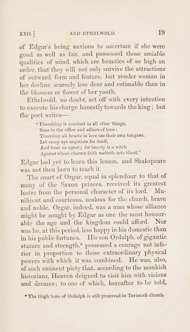 of Edgar’s being anxious to ascertain if she were good as well as fair, and possessed those amiable qualities of mind, which are beauties of so high an order, that they will not only survive the attractions of outward form and feature, but render woman in her decline scarcely less dear and estimable than in the blossom or flower of her youth. Ethelwold, no doubt, set off with every intention to execute his charge honestly towards the king; but the poet writes— « Friendship is constant in all other things, Save in the office and affairs of love : Therefore all hearts in love use their own tongues. Let every eye negotiate for itself, And trust no agent; for beauty is a witch Against whose charms faith melteth into blood.” Edgar had yet to learn this lesson, and Shakspeare was not then born to teach it. The court of Orgar, equal in splendour to that of many of the Saxon princes, received its greatest lustre from the personal character of its lord. Mu- nificent and courteous, zealous for the church, brave and noble, Orgar, indeed, was a man whose alliance might be sought by Edgar as one the most honour- able the age and the kingdom could afford. Nor was he, at this period, less happy in his domestic than in his public fortunes. His son Ordulph, of gigantic stature and strength,* possessed a courage not infe- rior in proportion to those extraordinary physical powers with which it was combined. He was, also, of such eminent piety that, according to the monkish historians, Heaven deigned to visit him with visions and dreams; to one of which, hereafter to be told, * The thigh bone of Ordulph is still preserved in Tavistock church.