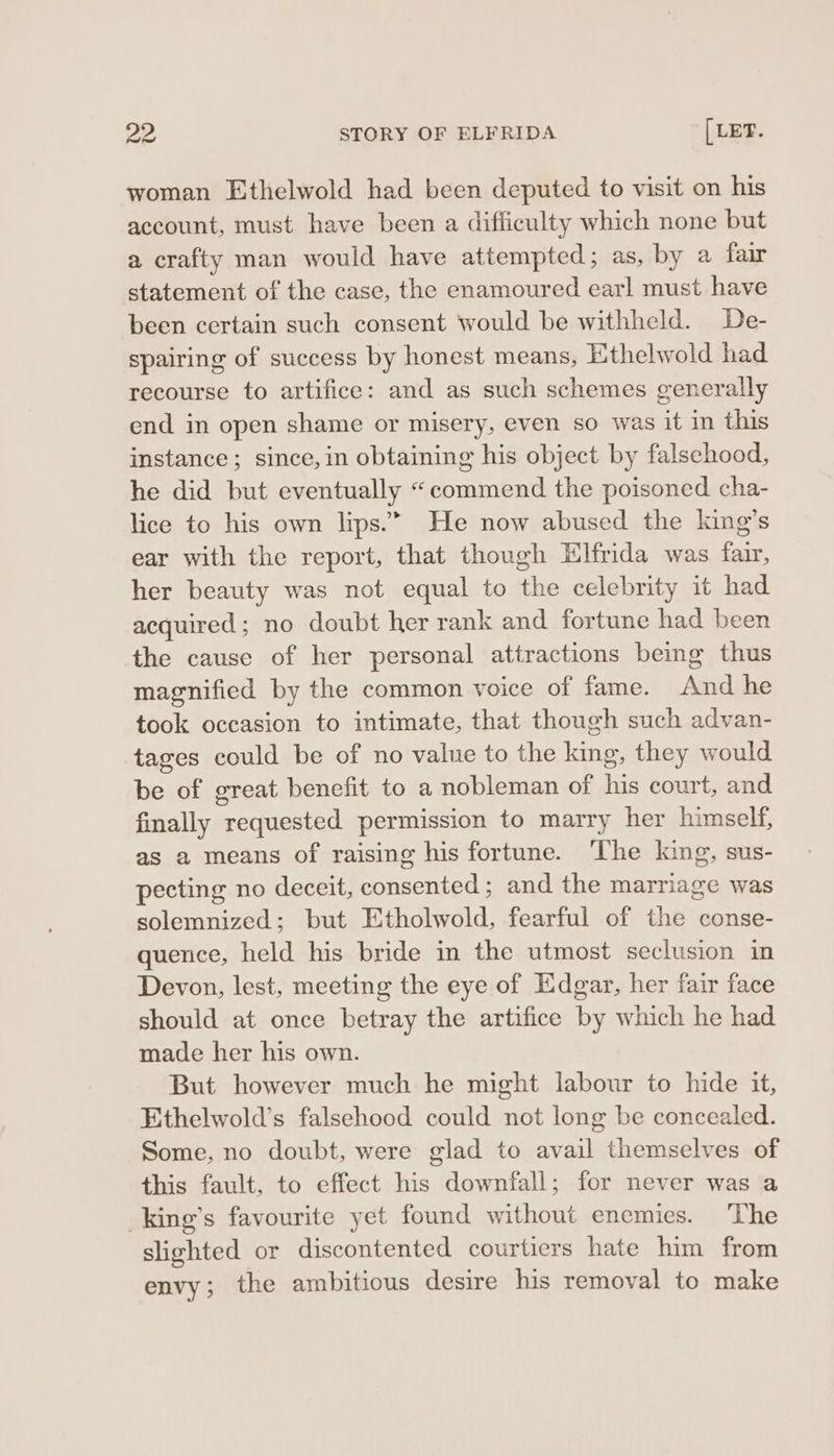 woman Ethelwold had been deputed to visit on his account, must have been a difficulty which none but a crafty man would have attempted; as, by a fair statement of the case, the enamoured earl must have been certain such consent would be withheld. De- spairing of success by honest means, Ethelwold had recourse to artifice: and as such schemes generally end in open shame or misery, even so was it in this instance; since, in obtaining his object by falsehood, he did but eventually “commend the poisoned cha- lice to his own lips.” He now abused the king’s ear with the report, that though Elfrida was fair, her beauty was not equal to the celebrity it had acquired; no doubt her rank and fortune had been the cause of her personal attractions being thus magnified by the common voice of fame. And he took occasion to intimate, that though such advan- tages could be of no value to the king, they would be of great benefit to a nobleman of his court, and finally requested permission to marry her himself, as a means of raising his fortune. The king, sus- pecting no deceit, consented ; and the marriage was solemnized; but Etholwold, fearful of the conse- quence, held his bride in the utmost seclusion in Devon, lest, meeting the eye of Edgar, her fair face should at once betray the artifice by which he had made her his own. But however much he might labour to hide it, Ethelwold’s falsehood could not long be concealed. Some, no doubt, were glad to avail themselves of this fault, to effect his downfall; for never was a _king’s favourite yet found without enemies. The slighted or discontented courtiers hate him from envy; the ambitious desire his removal to make