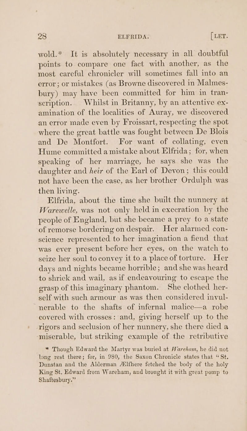 wold.* It is absolutely necessary in all doubtful points to compare one fact with another, as the most careful chronicler will sometimes fall into an error ; or mistakes (as Browne discovered in Malmes- bury) may have been committed for him in tran- scription. Whilst in Britanny, by an attentive ex- amination of the localities of Auray, we discovered an error made even by Froissart, respecting the spot where the great battle was fought between De Blois and De Montfort. For want of collating, even Hume committed a mistake about Elfrida; for, when speaking of her marriage, he says she was the daughter and heir of the Earl of Devon; this could not have been the case, as her brother Ordulph was then living. Elfrida, about the time she built the nunnery at Warewelle, was not only held in execration by the people of England, but she became a prey to a state of remorse bordering on despair. Her alarmed con- science represented to her imagination a fiend that was ever present before her eyes, on the watch to seize her soul to convey it to a place of torture. Her days and nights became horrible; and she was heard to shrick and wail, as if endeavouring to escape the grasp of this imaginary phantom. She clothed her- self with such armour as was then considered invul- nerable to the shafts of mnfernal malice—a robe covered with crosses: and, giving herself up to the rigors and seclusion of her nunnery, she there died a ‘miserable, but striking example of the retributive * Though Edward the Martyr was buried at Wareham, he did not long rest there; for, in 980, the Saxon Chronicle states that “St. Dunstan and the Alderman Ailfhere fetched the body of the holy King St. Edward from Wareham, and brought it with great pomp to Shaftesbury.”