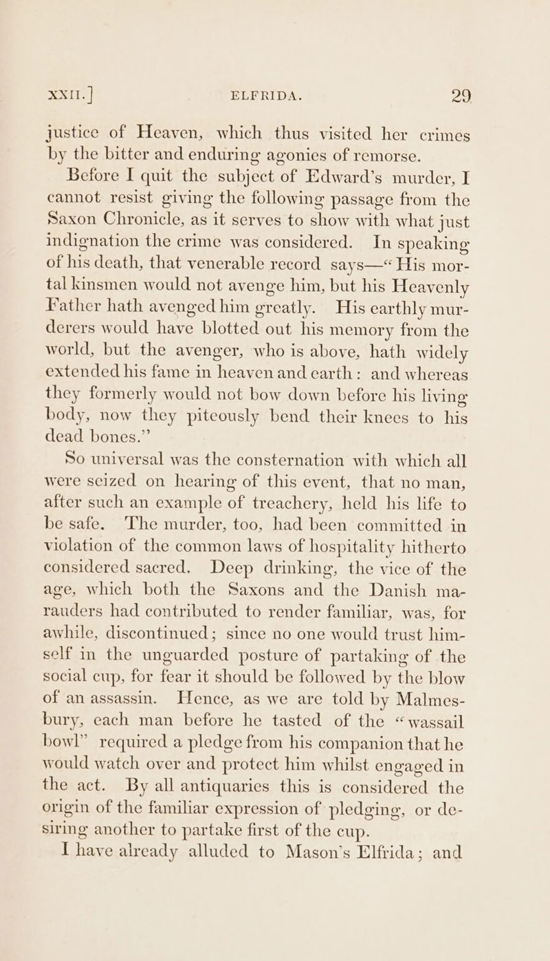 justice of Heaven, which thus visited her crimes by the bitter and enduring agonies of remorse. Before I quit the subject of Edward’s murder, I cannot resist giving the following passage from the Saxon Chronicle, as it serves to show with what just indignation the crime was considered. In speaking of his death, that venerable record says—“ His mor- tal kinsmen would not avenge him, but his Heavenly Father hath avenged him greatly. His earthly mur- derers would have blotted out his memory from the world, but the avenger, who is above, hath widely extended his fame in heaven and earth: and whereas they formerly would not bow down before his living body, now they piteously bend their knees to his dead bones.” So universal was the consternation with which all were seized on hearing of this event, that no man, after such an example of treachery, held his life to be safe. The murder, too, had been committed in violation of the common laws of hospitality hitherto considered sacred. Deep drinking, the vice of the age, which both the Saxons and the Danish ma- rauders had contributed to render familiar, was, for awhile, discontinued; since no one would trust him- self in the unguarded posture of partaking of the social cup, for fear it should be followed by the blow of an assassin. Hence, as we are told by Malmes- bury, each man before he tasted of the “wassail bowl” required a pledge from his companion that he would watch over and protect him whilst engaged in the act. By all antiquaries this is considered the origin of the familiar expression of pledging, or de- siring another to partake first of the cup. I have already alluded to Mason’s Elfrida; and