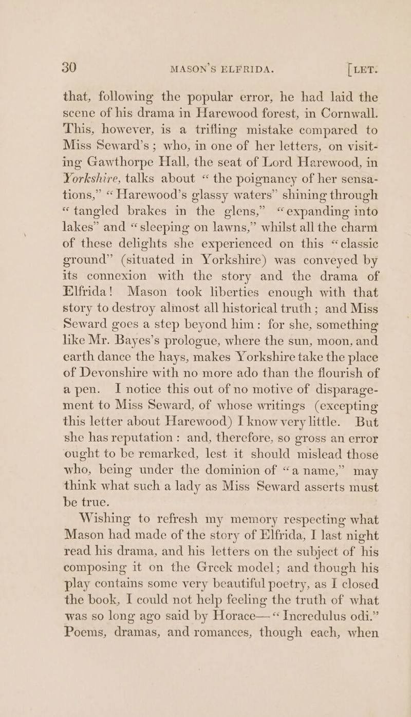 that, following the popular error, he had laid the scene of his drama in Harewood forest, in Cornwall. This, however, is a trifling mistake compared to Miss Seward’s ; who, in one of her letters, on visit- ing Gawthorpe Hall, the seat of Lord Harewood, in Yorkshire, talks about “ the poignancy of her sensa- tions,” “ Harewood’s glassy waters” shining through «tangled brakes in the glens,” “expanding into lakes” and “sleeping on lawns,” whilst all the charm of these delights she experienced on this “classic ground” (situated in Yorkshire) was conveyed by its connexion with the story and the drama of Elfrida! Mason took liberties enough with that story to destroy almost all historical truth ; and Miss Seward goes a step beyond him: for she, something like Mr. Bayes’s prologue, where the sun, moon, and earth dance the hays, makes Yorkshire take the place of Devonshire with no more ado than the flourish of apen. I notice this out of no motive of disparage- ment to Miss Seward, of whose writings (excepting this letter about Harewood) I know very little. But she has reputation : and, therefore, so gross an error ought to be remarked, lest it should mislead those who, being under the dominion of “a name,” may think what such a lady as Miss Seward asserts must be true. Wishing to refresh my memory respecting what Mason had made of the story of Elfrida, I last night read his drama, and his letters on the subject of his composing it on the Greek model; and though his play contains some very beautiful poetry, as I closed the book, I could not help feeling the truth of what was so long ago said by Horace— “ Incredulus odi.” Poems, dramas, and romances, though each, when