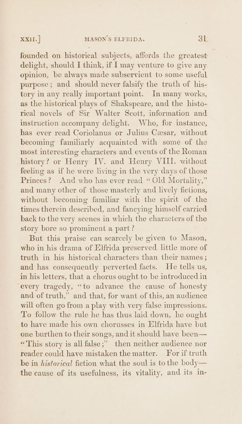 founded on historical subjects, affords the greatest delight, should I think, if I may venture to give any opinion, be always made subservient to some useful purpose ; and should never falsify the truth of his- tory in any really important point. In many works, as the historical plays of Shakspeare, and the histo- rical novels of Sir Walter Scott, information and instruction accompany delight. Who, for instance, has ever read Coriolanus or Julius Cesar, without becoming familiarly acquainted with some of the most interesting characters and events of the Roman history? or Henry IV. and Henry VIII. without feeling as if he were living im the very days of those Princes? And who has ever read “Old Mortality,” and many other of those masterly and lively fictions, without becoming familiar with the spirit of the times therein described, and fancying himself carried back to the very scenes in which the characters of the story bore so prominent a part ? But this praise can scarcely be given to Mason, who in his drama of Elfrida preserved little more of truth in his historical characters than their names ; and has consequently perverted facts. He tells us, in his letters, that a chorus ought to be introduced in every tragedy, “to advance the cause of honesty and of truth,” and that, for want of this, an audience will often go from a play with very false impressions. To follow the rule he has thus laid down, he ought to have made his own chorusses in Elfrida have but one burthen to their songs, and it should have been— «This story is all false;’ then neither audience nor reader could have mistaken the matter. For if truth be in historical fiction what the soul is to the body— the cause of its usefulness, its vitality, and its in-