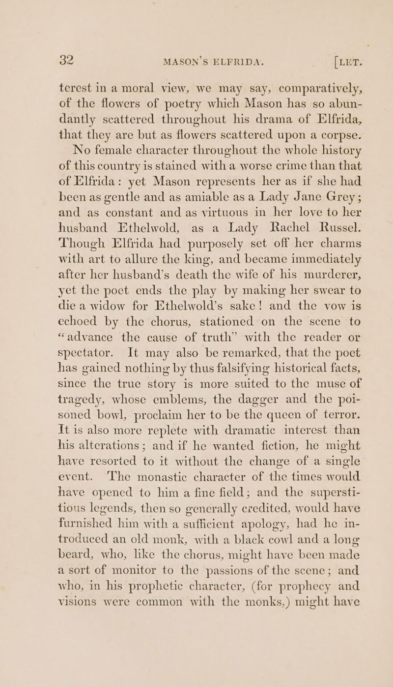 terest in a moral view, we may say, comparatively, of the flowers of poetry which Mason has so abun- dantly scattered throughout his drama of Elfrida, that they are but as flowers scattered upon a corpse. No female character throughout the whole history of this country is stained with a worse crime than that of Elfrida: yet Mason represents her as if she had been as gentle and as amiable as a Lady Jane Grey ; and as constant and as virtuous in her love to her husband Ethelwold, as a Lady Rachel Russel. Though Elfrida had purposely set off her charms with art to allure the king, and became immediately after her husband’s death the wife of his murderer, yet the poet ends the play by making her swear to die a widow for Ethelwold’s sake! and the vow is echoed by the chorus, stationed on the scene to “advance the cause of truth’ with the reader or spectator. It may also be remarked, that the poet has gained nothing by thus falsifymg historical facts, since the true story is more suited to the muse of tragedy, whose emblems, the dagger and the poi- soned bowl, proclaim her to be the queen of terror. It is also more replete with dramatic interest than his alterations ; and if he wanted fiction, he might have resorted to it without the change of a single event. ‘The monastic character of the times would have opened to him a fine field; and the supersti- tious legends, then so generally credited, would have furnished him with a sufficient apology, had he in- troduced an old monk, with a black cowl and a long beard, who, lke the chorus, might have been made a sort of monitor to the passions of the scene; and who, in his prophetic character, (for prophecy and visions were common with the monks,) might have