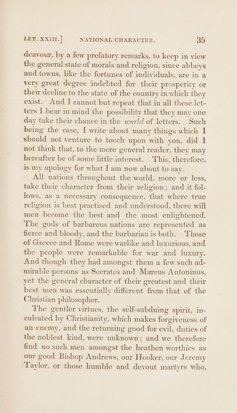 LET. XXIII. | NATIONAL CHARACTER. 390 deavour, by a few prefatory remarks, to keep in view the general state of morals and religion, since abbeys and towns, like the fortunes of individuals, are in a very great degree indebted for their prosperity or their decline to the state of the country in which they exist. And I cannot but repeat that in all these let- ters I bear in mind the possibility that they may one day take their chance in the world of letters. Such being the case, I write about many things which I should not venture to touch upon with you, did I not think that, to the mere general reader, they may hereafter be of some little interest. This, therefore, is my apology for what I am now about to say. All nations throughout the world, more or less, take their character from their religion; and it fol- lows, as a necessary consequence, that where true religion is best practised and understood, there will men become the best and the most enlightened. The gods of barbarous nations are represented as fierce and bloody, and the barbarian is both. Those of Greece and Rome were warlike and luxurious, and the people were remarkable for war and luxury. And though they had amongst them a few such ad- mirable persons as Socrates and Marcus Antoninus, yet the general character of their greatest and their best men was essentially different from that of the Christian philosopher. The gentler virtues, the self-subduing spirit, in- culcated by Christianity, which makes forgiveness of an enemy, and the returning good for evil, duties of the noblest kind, were unknown; and we therefore find no such men amongst the heathen worthies as our good Bishop Andrews, our Hooker, our Jeremy Taylor, or those humble and devout martyrs who,