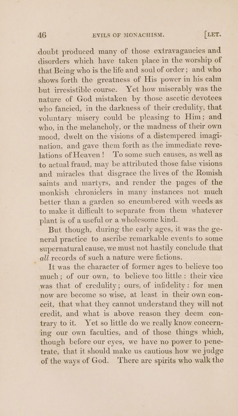 doubt produced many of those extravagancies and disorders which have taken place in the worship of that Being who is the life and soul of order; and who shows forth the greatness of His power in his calm but irresistible course. Yet how miserably was the nature of God mistaken by those ascetic devotees who fancied, in the darkness of their credulity, that voluntary misery could be pleasing to Him; and who, in the melancholy, or the madness of their own mood, dwelt on the visions of a distempered imagi- nation, and gave them forth as the immediate reve- lations of Heaven! To some such causes, as well as to actual fraud, may be attributed those false visions and miracles that disgrace the lives of the Romish saints and martyrs, and render the pages of the monkish chroniclers in many instances not much better than a garden so encumbered with weeds as to make it difficult to separate from them whatever plant is of a useful or a wholesome kind. But though, durimg the early ages, it was the ge- neral practice to ascribe remarkable events to some supernatural cause, we must not hastily conclude that all records of such a nature were fictions. It was the character of former ages to believe too much; of our own, to believe too little : their vice was that of credulity; ours, of infidelity: for men now are become so wise, at least in their own con- ceit, that what they cannot understand they will not credit, and what is above reason they deem con- trary to it. Yet so little do we really know concern- ing our own faculties, and of those things which, though before our eyes, we have no power to pene- trate, that it should make us cautious how we judge of the ways of God. There are spirits who walk the