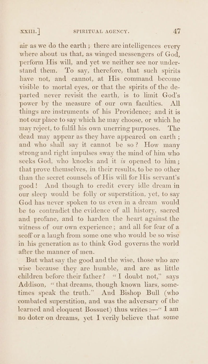 XXIU. | SPIRITUAL AGENCY. AT air as we do the earth; there are intelligences every where about us that, as winged messengers of God, perform His will, and yet we neither see nor under- stand them. ‘To say, therefore, that such spirits have not, and cannot, at His command become visible to mortal eyes, or that the spirits of the de- parted never revisit the earth, is to limit God’s power by the measure of our own faculties. All things are instruments of his Providence; and it is not our place to say which he may choose, or which he may reject, to fulfil his own unerring purposes. The dead may appear as they have appeared on earth ; and who shall say it cannot be so? How many strong and right impulses sway the mind of him who seeks God, who knocks and it 7s opened to him; that prove themselves, in their results, to be no other than the secret counsels of His will for His servant’s good! And though to credit every idle dream in our sleep would be folly or superstition, yet, to say God has never spoken to us even in a dream would be to contradict the evidence of all history, sacred and profane, and to harden the heart against the witness of our own experience; and all for fear of a scoff or a laugh from some one who would be so wise in his generation as to thik God governs the world after the manner of men. | But what say the good and the wise, those who are wise because they are humble, and are as little children before their father? “I doubt not,” says Addison, “that dreams, though known lars, some- times speak the truth.” And Bishop Bull (who combated superstition, and was the adversary of the learned and eloquent Bossuet) thus writes :—“&lt; I am no doter on dreams, yet I verily believe that some