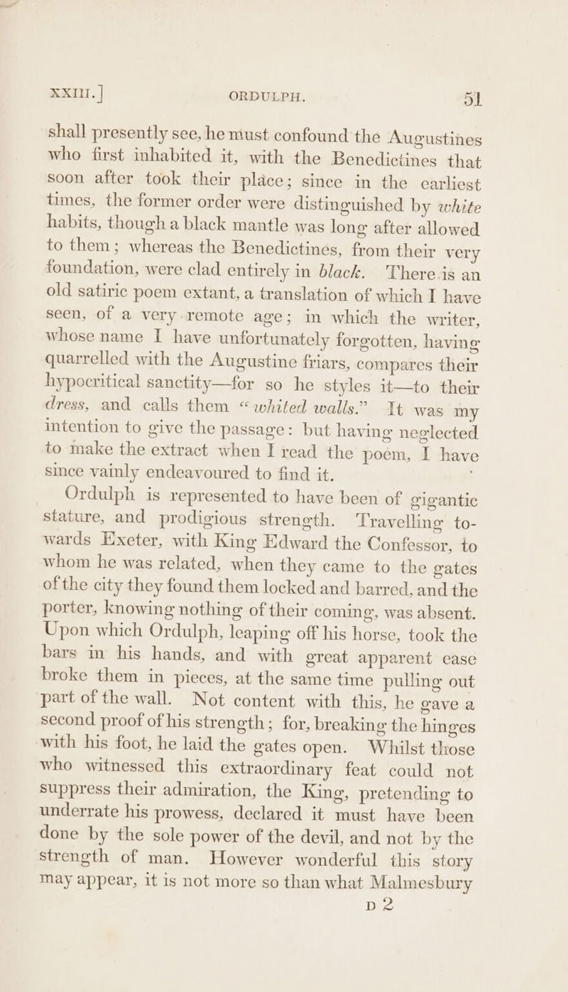 XXIII. | ORDULPH. ol shall presently see, he must confound the Augustines who first inhabited it, with the Benedictines that soon after took their place; since in the earliest times, the former order were distinguished by white habits, though a black mantle was long after allowed to them; whereas the Benedictines, from their very foundation, were clad entirely in black. There.is an old satiric poem extant, a translation of which I have seen, of a very remote age; in which the writer, whose name I have unfortunately forgotten, having quarrelled with the Augustine friars, compares their hypocritical sanctity—for so he styles it—to their dress, and calls them “whited walls.” It was my intention to give the passage: but having neglected to make the extract when I read the poem, I have since vainly endeavoured to find it. Ordulph is represented to have been of gigantic stature, and prodigious strength. Travelling to- wards Exeter, with King Edward the Confessor, to whom he was related, when they came to the gates of the city they found them locked and barred, and the porter, knowing nothing of their coming, was absent. Upon which Ordulph, leaping off his horse, took the bars in his hands, and with great apparent ease broke them in pieces, at the same time pulling out part of the wall. Not content with this, he gave a second proof of his strength; for, breaking the hinges with his foot, he laid the gates open. Whilst those who witnessed this extraordinary feat could not suppress their admiration, the King, pretending to underrate his prowess, declared it must have been done by the sole power of the devil, and not by the strength of man. However wonderful this story may appear, it is not more so than what Malmesbury rie