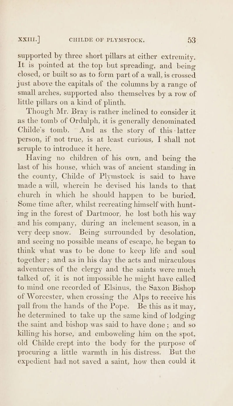 supported by three short pillars at either extremity. It is pointed at the top but spreading, and being closed, or built so as to form part of a wall, is crossed just above the capitals of the columns by a range of small arches, supported also themselves by a row of little pillars on a kind of plinth. Though Mr. Bray is rather inclined to consider it as the tomb of Ordulph, it is generally denominated Childe’s tomb. And as the story of this: latter person, if not true, is at least curious, I shall not scruple to introduce it here. Having no children of his own, and being the last of his house, which was of ancient standing in the county, Childe of Plymstock is said to have made a will, wherein he devised his lands to that church in which he should happen to be buried. Some time after, whilst recreating himself with hunt- ing in the forest of Dartmoor, he lost both his way and his company, during an inclement season, in a very deep snow. Being surrounded by desolation, and seeing no possible means of escape, he began to think what was to be done to keep life and soul together; and as in his day the acts and miraculous adventures of the clergy and the saints were much talked of, it is not impossible he might have called to mind one recorded of Elsinus, the Saxon Bishop of Worcester, when crossing the Alps to receive his pall from the hands of the Pope. Be this as it may, he determined to take up the same kind of lodging the saint and bishop was said to have done; and so lalling his horse, and emboweling him on the spot, old Childe crept into the body for the purpose of procuring a little warmth in his distress. But the expedient had not saved a saint, how then could it