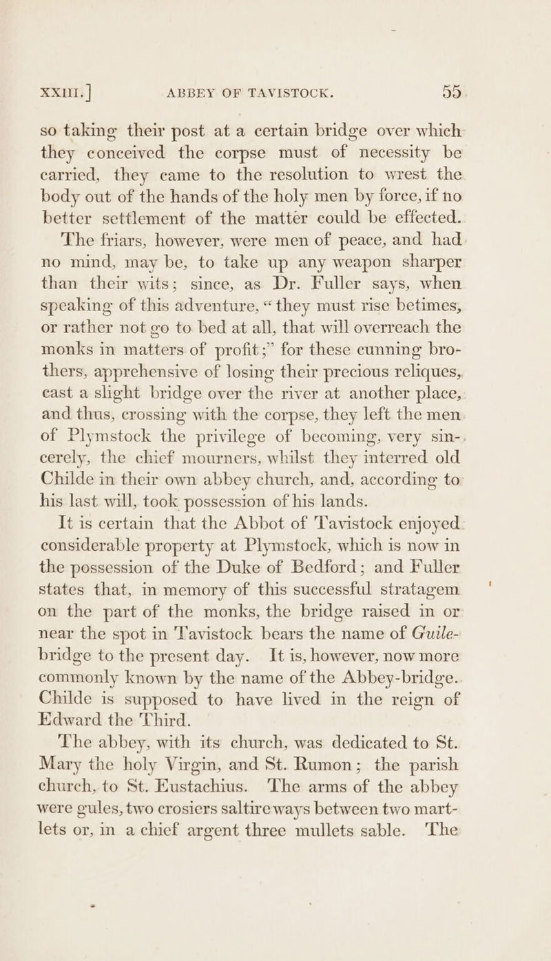 XXII. | ABBEY OF TAVISTOCK. ay) so taking their post at a certain bridge over which they conceived the corpse must of necessity be carried, they came to the resolution to wrest the body out of the hands of the holy men by force, if no better settlement of the matter could be effected. The friars, however, were men of peace, and had. no mind, may be, to take up any weapon sharper than their wits; since, as Dr. Fuller says, when speaking of this adventure, “they must rise betimes, or rather not go to bed at all, that will overreach the monks in matters of profit;” for these cunning bro- thers, apprehensive of losing their precious reliques, east a slight bridge over the river at another place, and thus, crossing with the corpse, they left the men of Plymstock the privilege of becoming, very sin-. cerely, the chief mourners, whilst they interred old Childe in ther own abbey church, and, according to his last will, took possession of his lands. It is certain that the Abbot of Tavistock enjoyed considerable property at Plymstock, which is now in the possession of the Duke of Bedford; and Fuller states that, in memory of this successful stratagem on the part of the monks, the bridge raised in or near the spot in Tavistock bears the name of Guile- bridge to the present day. It is, however, now more commonly known by the name of the Abbey-bridge.. Childe is supposed to have lived in the reign of Edward the Third. The abbey, with its church, was dedicated to St. Mary the holy Virgin, and St. Rumon; the parish church, to St. Eustachius. The arms of the abbey were gules, two crosiers saltire ways between two mart- lets or, in a chief argent three mullets sable. The