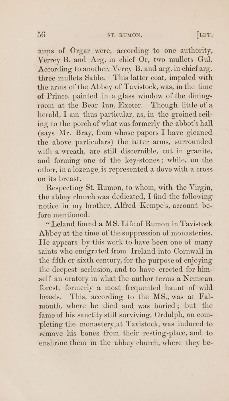 arms of Orgar were, according to one authority, Verrey B. and Arg. in chief Or, two mullets Gul. According to another, Verey B. and arg. in chief arg. three mullets Sable. This latter coat, impaled with the arms of the Abbey of Tavistock, was, in the time of Prince, painted in a glass window of the dining- room at the Bear Inn, Exeter. Though little of a herald, I am thus particular, as, in the groied ceil- ing to the porch of what was formerly the abbot’s hall (says Mr. Bray, from whose papers I have gleaned the above particulars) the latter arms, surrounded with a wreath, are still discernible, cut in granite, and forming one of the key-stones; while, on the other, ina lozenge, is represented a dove with a cross on its breast. Respecting St. Rumon, to whom, with the Virgin, the abbey church was dedicated, I find the following notice in my brother, Alfred Kempe’s, account be- fore mentioned. «Leland found a MS. Life of Rumon in Tavistock Abbey at the time of the suppression of monasteries. He appears by this work to have been one of many saints who emigrated from Ireland into Cornwall in the fifth or sixth century, for the purpose of enjoying the deepest seclusion, and to have erected for him- self an oratory in what the author terms a Nemean forest, formerly a most frequented haunt of wild beasts. ‘This, according to the MS., was at Fal- mouth, where he died and was buried; but the fame of his sanctity still surviving, Ordulph, on com- pleting the monastery_at ‘Tavistock, was induced to remove his bones from their resting-place, and to enshrine them in the abbey church, where they be-