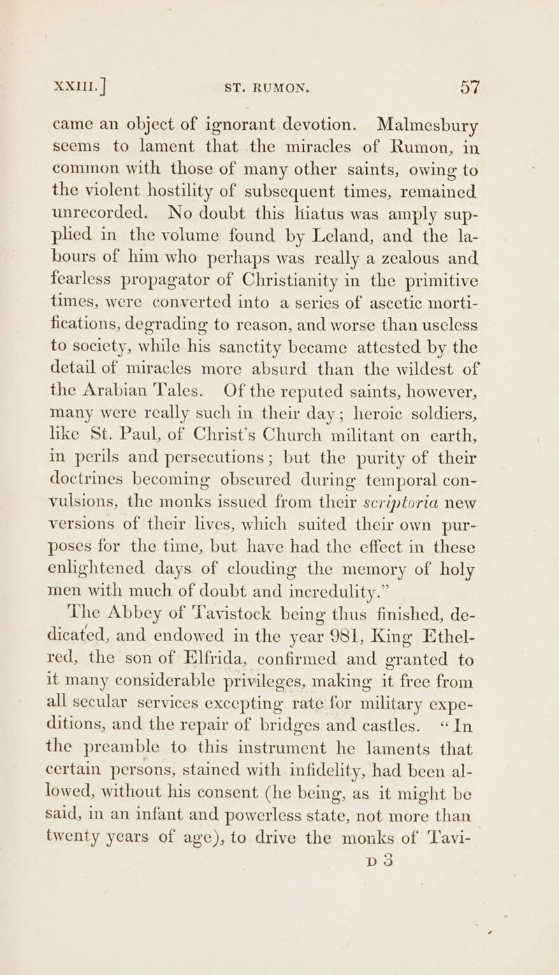 XXIII. | ST. RUMON. ov came an object of ignorant devotion. Malmesbury seems to lament that the miracles of Rumon, in common with those of many other saints, owing to the violent hostility of subsequent times, remained unrecorded. No doubt this Hiatus was amply sup- plied in the volume found by Leland, and the la- hours of him who perhaps was really a zealous and fearless propagator of Christianity in the primitive times, were converted into a series of ascetic morti- fications, degrading to reason, and worse than useless to society, while his sanctity became attested by the detail of miracles more absurd than the wildest of the Arabian Tales. Of the reputed saints, however, many were really such in their day; heroic soldiers, like St. Paul, of Christ's Church militant on earth, in perils and persecutions; but the purity of their doctrines becoming obscured during temporal con- vulsions, the monks issued from their scriptoria new versions of their lives, which suited their own pur- poses for the time, but have had the effect in these enlightened days of clouding the memory of holy men with much of doubt and incr edulity.” The Abbey of Tavistock being thus finished, de- dicated, and endowed in the year 981, King Ethel- red, the son of Elfrida, confirmed and Pee to it many considerable privileges, making it free from all secular services excepting rate for military expe- ditions, and the repair of bridges and castles. “In the preamble to this instrument he laments that certain persons, stained with infidelity, had been al- lowed, without his consent (he being, as it might be said, in an infant and powerless state, not more than twenty years of ave), to drive the monks of Tavi- Dds