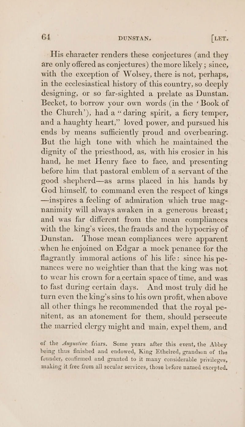 His character renders these conjectures (and they are only offered as conjectures) the more likely ; since, with the exception of Wolsey, there is not, perhaps, in the ecclesiastical history of this country, so deeply designing, or so far-sighted a prelate as Dunstan. Becket, to borrow your own words (in the ‘ Book of the Church’), had a “daring spirit, a fiery temper, and a haughty heart,’ loved power, and pursued his ends by means sufficiently proud and overbearing. But the high tone with which he maintained the dignity of the priesthood, as, with his crosier in his hand, he met Henry face to face, and presenting before him that pastoral emblem of a servant of the good shepherd—as arms placed in his hands by God himself, to command even the respect of kings —ainspires a feeling of admiration which true mag- nanimity will always awaken in a generous breast; and was far different from the mean compliances with the king’s vices, the frauds and the hypocrisy of Dunstan. ‘Those mean compliances were apparent when he enjoined on Edgar a mock penance for the flagrantly immoral actions of his life: since his pe- nances were no weightier than that the king was not to wear his crown for a certain space of time, and was to fast during certain days. And most truly did he turn even the king’s sins to his own profit, when above all other things he recommended that the royal pe- nitent, as an atonement for them, should persecute the married clergy might and main, expel them, and of the dugustine friars. Some years after this event, the Abbey being thus finished and endowed, King Ethelred, grandson of the fuunder, confirmed and granted to it many considerable privileges, making it free from all secular services, those before named excepted.