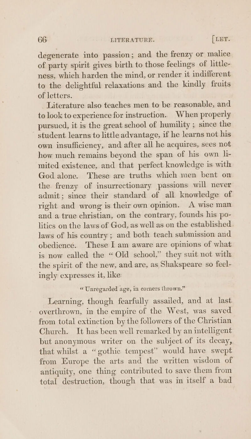 degenerate into passion; and the frenzy or malice of party spirit gives birth to those feelings of little- ness, which harden the mind, or render it indifferent to the delightful relaxations and the kindly fruits of letters. Literature also teaches men to be reasonable, and to look to experience for instruction. When properly pursued, it is the great school of humility ; since the student learns to little advantage, if he learns not his own insufficiency, and after all he acquires, sees not how much remains beyond the span of his own li- mited existence, and that perfect knowledge is with God alone. These are truths which men bent on the. frenzy of insurrectionary passions will never admit; since their standard of all knowledge of right and wrong is their own opimion. A wise man and a true christian, on the contrary, founds his po- litics on the laws of God, as well as on the established. laws of his country; and both teach submission and obedience. ‘These I am aware are opinions of what is now called the “Old school,” they suit not with the spirit of the new, and are, as Shakspeare so feel- ingly expresses it, like “ Unregarded age, in corners thrown.” Learning, though fearfully assailed, and at last overthrown, in the empire of the West, was saved from total extinction by the followers of the Christian Church. It has been well remarked by an intelligent but anonymous writer on the subject of its decay, that whilst a “gothic tempest” would have swept from Europe the arts and the written wisdom of antiquity, one thing contributed to save them from total destruction, though that was in itself a bad