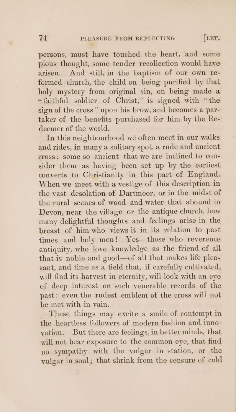 persons, must have touched the heart, and some pious thought, some tender recollection would have arisen. And still, in the baptism of our own re- formed church, the child on being purified by that holy mystery from original sin, on being made a “faithful soldier of Christ,” is signed with “the sion of the cross” upon his brow, and becomes a par- taker of the benefits purchased for him by the Re- deemer of the world. In this neighbourhood we often meet in our walks and rides, in many a solitary spot, a rude and ancient cross; some so ancient that we are inclined to con- sider them as having been set up by the earliest converts to Christianity in this part of England. When we meet with a vestige of this description in the vast desolation of Dartmoor, or in the midst of the rural scenes of wood and water that abound in Devon, near the village or the antique church, how many delightful thoughts and feelings arise in the breast of: him who views it in its relation to past times and holy men! Yes—those who reverence antiquity, who love knowledge as the friend of all that is noble and good—of all that makes life plea- sant, and time as a field that, if carefully cultivated, will find its harvest in eternity, will look with an eye of deep interest on such venerable records of the past: even the rudest emblem of the cross will not be met with in vain. _ These things may excite a smile of contempt in the heartless followers of modern fashion and inno- yation. But there are feelings, in better minds, that will not bear exposure to the common eye, that find no sympathy with the vulgar in station, or the vulgar in soul; that shrink from the censure of cold