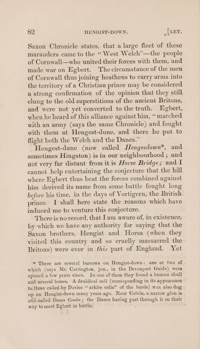 Saxon Chronicle states, that a large fleet of these marauders came to the “ West Welch’—the people of Cornwall—who united their forces with them, and made war on Egbert. The circumstance of the men of Cornwall thus joining heathens to carry arms into the territory of a Christian prince may be considered a strong confirmation of the opinion that they still clung to the old superstitions of the ancient Britons, and were not yet converted to the truth. Egbert, when he heard of this alliance against him, “ marched with an army (says the same Chronicle) and fought with them at Hengest-dune, and there he put to flight both the Welch and the Danes.” _ Hengest-dune (now called Hengesdown*, and sometimes Hingston) is in our neighbourhood ; and not very far distant from it is Horse Bridge; and I cannot help entertaining the conjecture that the hill where Egbert thus beat the forces combined against him derived its name from some battle fought long before his time, in the days of Vortigern, the British prince. I shall here state the reasons which have induced me to venture this conjecture. There is no record, that Iam aware of, in existence, by which we have any authority for saying that the Saxon brothers, Hengist and Horsa (when they visited this country and so cruelly massacred the Britons) were ever in this part of England. Yet * There are several barrows on Hengist-down: one or two of which (says Mr. Carrington, jun., in the Devonport Guide) were opened a few years since. In one of them they found a human skull and several bones. A druidical cell (corresponding in its appearance - to those called by Davies “arkite cells” of the bards) was also dug . up on Hengist-down many years ago. Near Cotele, a narrow glen is still called Danes Combe; the Danes having past through it on their way to meet Egbert in battle. ‘