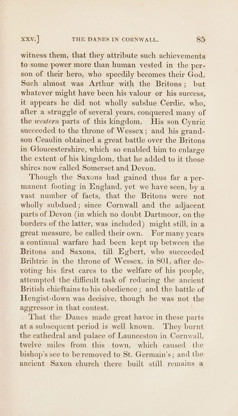 witness them, that they attribute such achievements to some power more than human vested in the per- son of their hero, who speedily becomes their God. Such almost was Arthur with the Britons; but whatever might have been his valour or his success, it appears he did not wholly subdue Cerdic, who, after a struggle of several years, conquered many of the western parts of this kingdom. His son Cynric succeeded to the throne of Wessex; and his grand- son Ceaulin obtained a great battle over the Britons in Gloucestershire, which so enabled him to enlarge the extent of his kingdom, that he added to it those shires now called Somerset and Devon. Though the Saxons had gained thus far a per- manent footing in England, yet we have seen, by a vast number of facts, that the Britons were not wholly subdued; since Cornwall and the adjacent parts of Devon (in which no doubt Dartmoor, on the borders of the latter, was included) might still, in a great measure, be called their own. For many years a continual warfare had been kept up between the Britons and Saxons, till Egbert, who succeeded Brihtric in the throne of Wessex, in 801, after de- voting his first cares to the welfare of his people, attempted the difficult task of reducing the ancient British chieftains to his obedience ; and the battle of Hengist-down was decisive, dhaaan he was not the aggressor in that contest. That the Danes made great havoc in these parts at a subsequent period is well known. They burnt the cathedral and palace of Launceston in Cornwall, twelve miles from this town, which caused the bishop’s see to be removed to St. Germain’s; and the ancient Saxon church there built still remains a