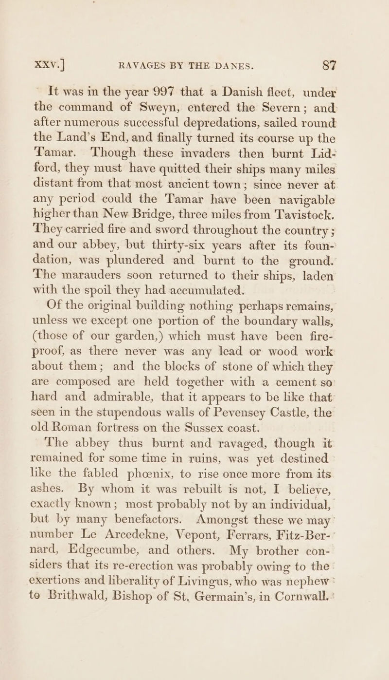 _ It was in the year 997 that a Danish fleet, under the command of Sweyn, entered the Severn; and after numerous successful depredations, sailed round the Land’s End, and finally turned its course up the Tamar. Though these invaders then burnt Lid- ford, they must have quitted their ships many miles distant from that most ancient town; since never at any period could the Tamar have been navigable higher than New Bridge, three miles from Tavistock. They carried fire and sword throughout the country ; and our abbey, but thirty-six years after its foun- dation, was plundered and burnt to the ground. The marauders soon returned to their ships, laden with the spoil they had accumulated. Of the original building nothing perhaps remains, unless we except one portion of the boundary walls, (those of our garden,) which must have been fire- proof, as there never was any lead or wood work about them; and the blocks of stone of which they are composed are held together with a cement so hard and admirable, that it appears to be like that seen in the stupendous walls of Pevensey Castle, the old Roman fortress on the Sussex coast. The abbey thus burnt and ravaged, though it remained for some time in ruins, was yet destined like the fabled phoenix, to rise once more from its ashes. By whom it was rebuilt is not, I believe, exactly known; most probably not by an individual, but by many benefactors. Amongst these we may’ number Le Arcedekne, Vepont, Ferrars, Fitz-Ber-- nard, Edgecumbe, and others. My brother con- siders that its re-erection was probably owing to the- exertions and liberality of Livingus, who was nephew: to Brithwald, Bishop of St, Germain’s, in Cornwall.’