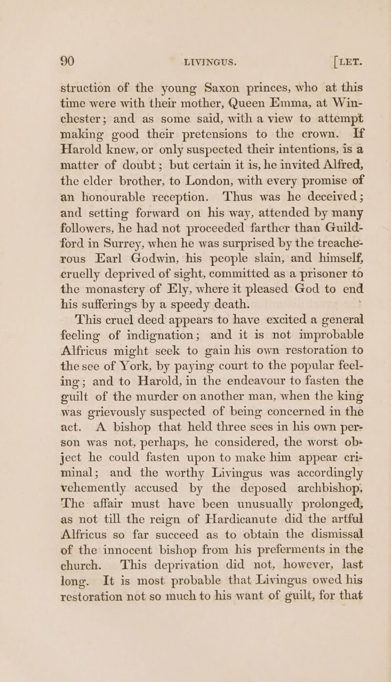 struction of the young Saxon princes, who at this time were with their mother, Queen Emma, at Win- chester; and as some said, with a view to attempt making good their pretensions to the crown. If Harold knew, or only suspected their intentions, is a matter of doubt; but certain it is, he invited Alfred, the elder brother, to London, with every promise of an honourable reception. ‘Thus was he deceived ; and setting forward on his way, attended by many followers, he had not proceeded farther than Guild- ford in Surrey, when he was surprised by the treache- rous Earl Godwin, his people slain, and himself, cruelly deprived of sight, committed as a prisoner to the monastery of Ely, where it pleased God to end his sufferings by a speedy death. This cruel deed appears to have excited a general feeling of indignation; and it is not improbable Alfricus might seek to gain his own restoration to the see of York, by paying court to the popular feel- ing; and to Harold, in the endeavour to fasten the guilt of the murder on another man, when the king was grievously suspected of being concerned in the act. A bishop that held three sees in his own per- son was not, perhaps, he considered, the worst ob- ject he could fasten upon to make him appear cri- minal; and the worthy Livingus was accordingly vehemently accused by the deposed archbishop. The affair must have been unusually prolonged, as not till the reign of Hardicanute did the artful Alfricus so far succeed as to obtain the dismissal of the innocent bishop from his preferments in the church. This deprivation did not, however, last long. It is most probable that Livingus owed his restoration not so much to his want of guilt, for that