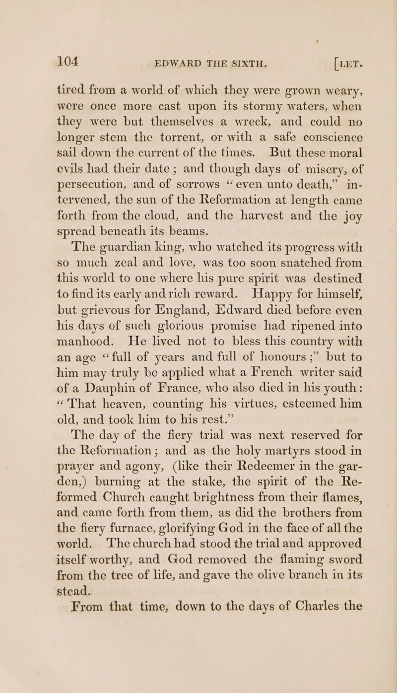 tired from a world of which they were grown weary, were once more cast upon its stormy waters, when they were but themselves a wreck, and could no longer stem the torrent, or with a safe conscience sail down the current of the times. But these moral evils had their date ; and though days of misery, of persecution, and of sorrows “even unto death,” in- tervened, the sun of the Reformation at length came forth from the cloud, and the harvest and the joy spread beneath its beams. The guardian king, who watched its progress with so much zeal and love, was too soon snatched from this world to one where his pure spirit was destined to find its early andrich reward. Happy for himself, but grievous for England, Edward died before even his days of such glorious promise had ripened into manhood. He lived not to bless this country with an age “full of years and full of honours ;” but to him may truly be applied what a French writer said of a Dauphin of France, who also died in his youth: «That heaven, counting his virtues, esteemed him old, and took him to his rest.” The day of the fiery trial was next reserved for the Reformation; and as the holy martyrs stood in prayer and agony, (like their Redeemer in the gar- den,) burning at the stake, the spirit of the Re- formed Church caught brightness from their flames, and came forth from them, as did the brothers from the fiery furnace, glorifying God in the face of all the world. ‘The church had stood the trial and approved itself worthy, and God removed the flaming sword from the tree of life, and gave the olive branch in its stead. From that time, down to the days of Charles the