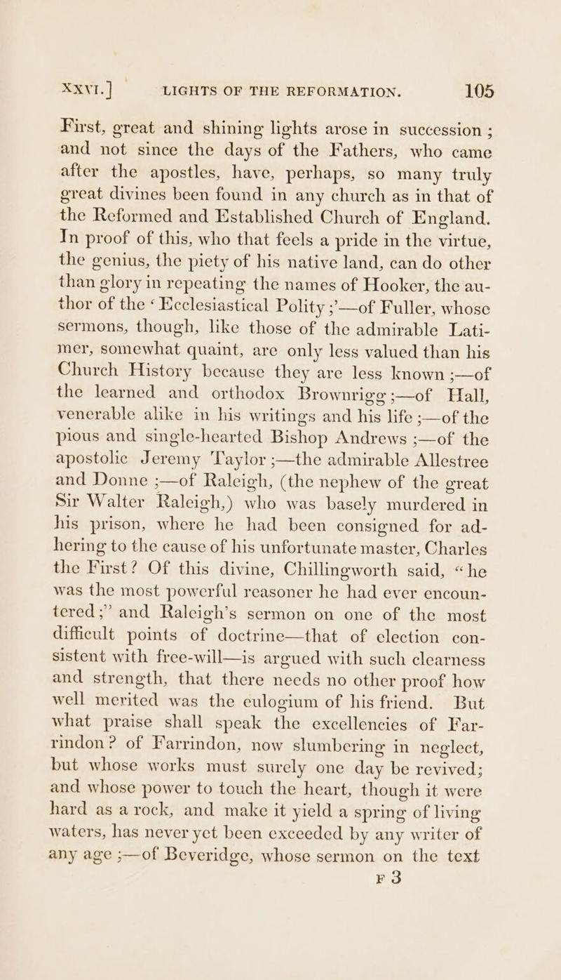 First, great and shining lights arose in succession ; and not since the days of the Fathers, who came after the apostles, have, perhaps, so many truly great divines been found in any church as in that of the Reformed and Established Church of England. In proof of this, who that feels a pride in the virtue, the genius, the piety of his native land, can do other than glory in repeating the names of Hooker, the au- thor of the ‘ Ecclesiastical Polity ;—of Fuller, whose sermons, though, like those of the admirable Lati- mer, somewhat quaint, are only less valued than his Church History because they are less known ;—of the learned and orthodox Brownrigg ;—of Hall, venerable alike in his writings and his life ;—of the pious and single-hearted Bishop Andrews ;—of the apostolic Jeremy ‘Taylor ;—the admirable Allestree and Donne ;—of Raleigh, (the nephew of the great Sir Walter Raleigh,) who was basely murdered in his prison, where he had been consigned for ad- hering to the cause of his unfortunate master, Charles the First? Of this divine, Chillingworth said, “he was the most powerful reasoner he had ever encoun- tered ;” and Raleigh’s sermon on one of the most difficult points of doctrine—that of election con- sistent with free-will—is argued with such clearness and strength, that there needs no other proof how well merited was the eulogium of his friend. But what praise shall speak the excellencies of Far- rindon ? of Farrindon, now slumbering in neglect, but whose works must surely one day be revived; and whose power to touch the heart, though it were hard as a rock, and make it yield a spring of living waters, has never yet been exceeded by any writer of any age ;—of Beveridge, whose sermon on the text ie