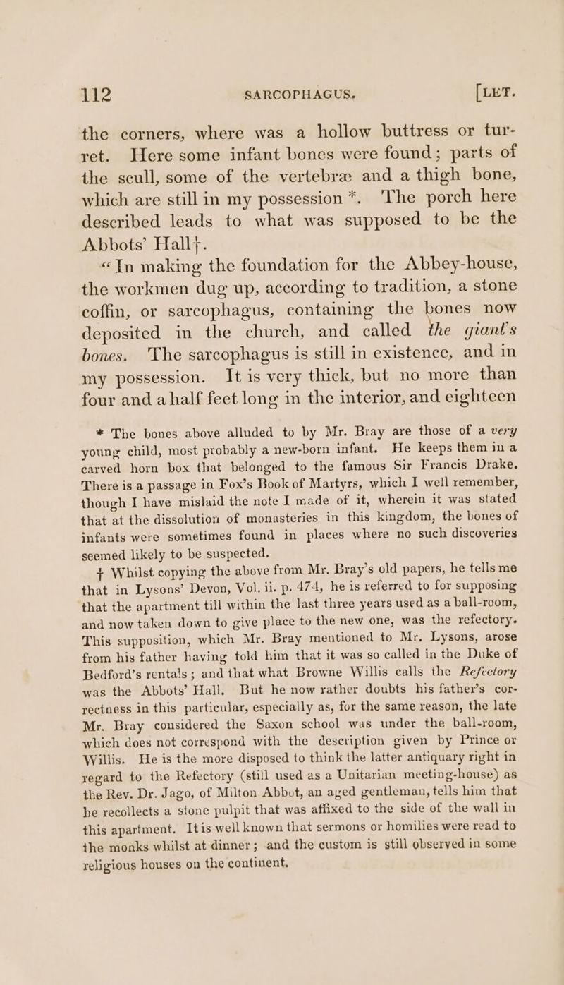 the corners, where was a hollow buttress or tur- ret. Here some infant bones were found; parts of the scull, some of the vertebra and a thigh bone, which are still in my possession *. The porch here described leads to what was supposed to be the Abbots’ Hally. «Tn making the foundation for the Abbey-house, the workmen dug up, according to tradition, a stone coffin, or sarcophagus, containng the bones now deposited in the church, and called the giant's bones. ‘The sarcophagus is still in existence, and in my possession. It is very thick, but no more than four and a half feet long in the interior, and eighteen * The bones above alluded to by Mr. Bray are those of a very young child, most probably a new-born infant. He keeps them ina carved horn box that belonged to the famous Sir Francis Drake. There is a passage in Fox’s Book of Martyrs, which I well remember, though I have mislaid the note I made of it, wherein it was stated that at the dissolution of monasteries in this kingdom, the bones of infants were sometimes found in places where no such discoveries seemed likely to be suspected. + Whilst copying the above from Mr. Bray’s old papers, he tells me that in Lysons’ Devon, Vol. ii. p. 474, he is referred to for supposing that the apartment till within the last three years used as a ball-room, and now taken down to give place to the new one, was the refectory. This supposition, which Mr. Bray mentioned to Mr, Lysons, arose from his father having told him that it was so called in the Duke of Bedford’s rentals; and that what Browne Willis calls the Refectory was the Abbots’ Hall. But he now rather doubts his father’s cor- rectness in this particular, especially as, for the same reason, the late Mr. Bray considered the Saxon school was under the ball-room, which does not correspond with the description given by Prince or Willis. He is the more disposed to think the latter antiquary right in regard to the Refectory (still used as a Unitarian meeting-house) as the Rev. Dr. Jago, of Milton Abbot, an aged gentleman, tells him that he recollects a stone pulpit that was affixed to the side of the wall in this apartment. Itis well known that sermons or homilies were read to the monks whilst at dinner; and the custom is still observed in some religious houses on the continent.